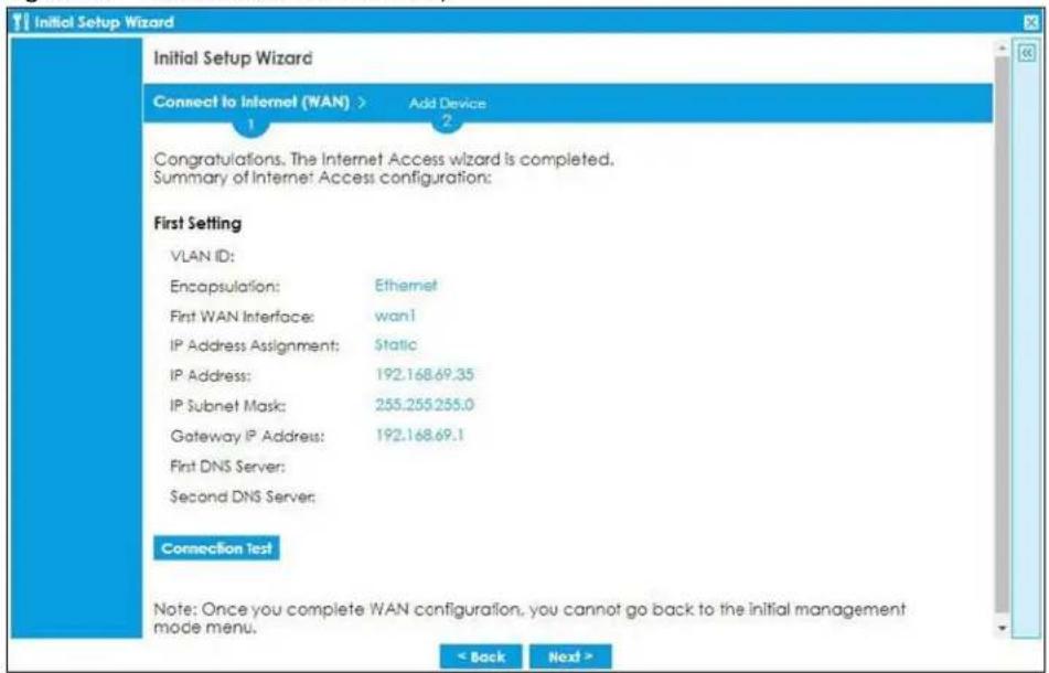 Initial Setup Wizard Connect to Internet (WAN) > Add Device 1 2 Congratulations. The Internet Access wizard is completed. Summary of Internet Access configuration: First Setting VLAN ID: Encapsulation: Ethernet First WAN Interface: wan1 IP Address Assignment: Static IP Address: 192.168.69.35 IP Subnet Mask: 255.255.255.0 Gateway IP Address: 192.168.69.1 First DNS Server: Second DNS Server: Connection test Note: Once you complete WAN configuration, you cannot go back to the initial management mode menu. < Back Next >