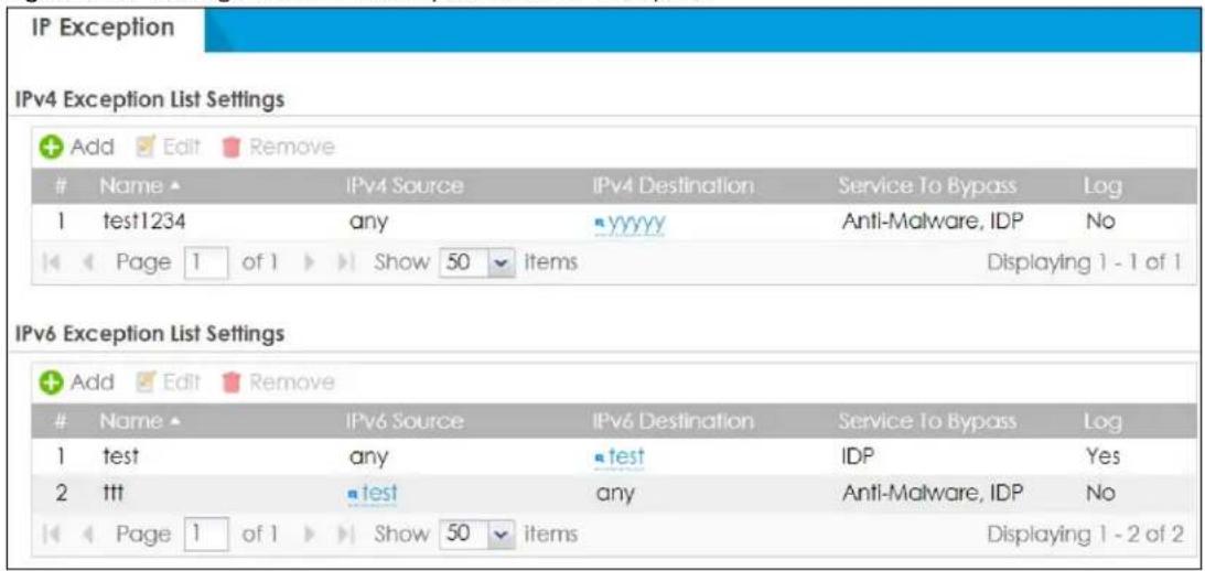 IP Exception IPv4 Exception List Settings Add Edit Remove Name IPv4 Source IPv4 Destination Service To Bypass Log 1 test1234 any YYYY Anti-Malware, IDP No Page 1 of 1 Show 50 items Displaying 1 - 1 of 1 IPv6 Exception List Settings Add Edit Remove Name IPv6 Source IPv6 Destination Service To Bypass Log 1 test any test IDP Yes 2 ttt test any Anti-Malware, IDP No Page 1 of 1 Show 50 items Displaying 1 - 2 of 2