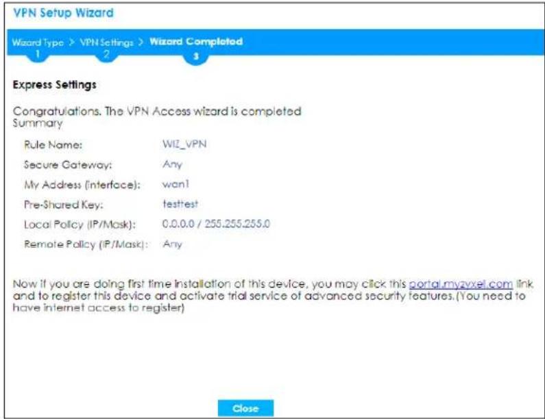 VPN Setup Wizard Wizard Type > VPN Settings > Wizard Completed 1 2 3 Express Settings Congratulations. The VPN Access wizard is completed Summary Rule Name: WIZ_VPN Secure Gateway: Any My Address (Interface): wan! Pre-Shared Key: testtest Local Policy (IP/Mask): 0.0.0.0 / 255.255.255.0 Remote Policy (IP/Mask): Any Now if you are doing first time installation of this device, you may click this portal.myzxel.com link and to register this device and activate trial service of advanced security features. (You need to have internet access to register) Close