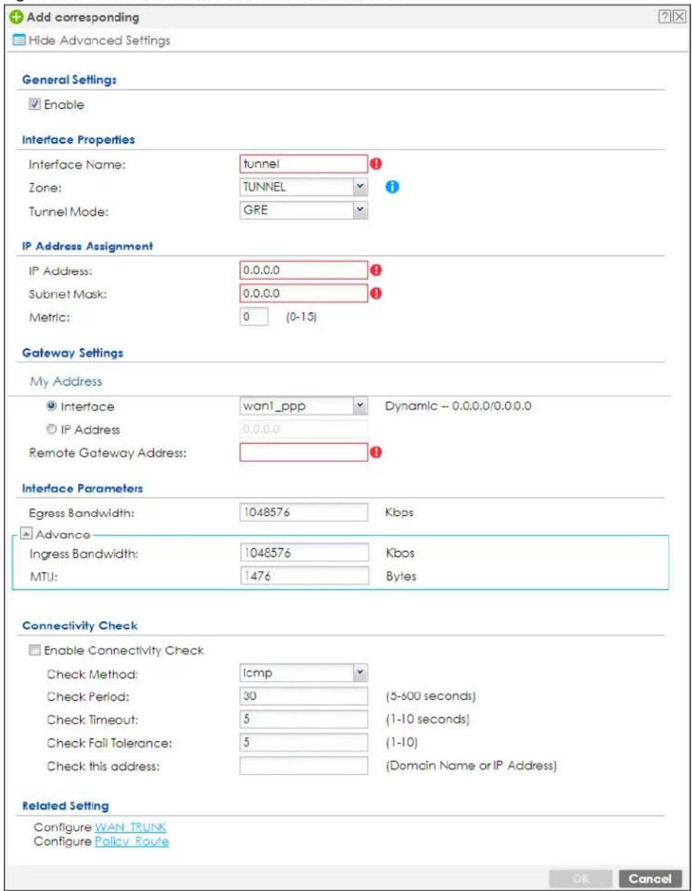 Add corresponding Hide Advanced Settings General Settings Enable Interface Properties Interface Name: tunnel Zone: TUNNEL Tunnel Mode: GRE IP Address Assignment IP Address: 0.0.0.0 Subnet Mask: 0.0.0.0 Metric: 0 (0-15) Gateway Settings My Address Interface wan1_ppp Dynamic - 0.0.0.0/0.0.0.0 IP Address 0.0.0.0 Remote Gateway Address: Interface Parameters Egress Bandwidth: 1048576 Kbps Advance Ingress Bandwidth: 1048576 Kbps MTU: 1476 Bytes Connectivity Check Enable Connectivity Check Check Method: icmp Check Period: 30 (5-600 seconds) Check Timeout: 5 (1-10 seconds) Check Fail Tolerance: 5 (1-10) Check this address: (Domain Name or IP Address) Related Setting Configure WAN TRUNK Configure Policy Route OK Cancel
