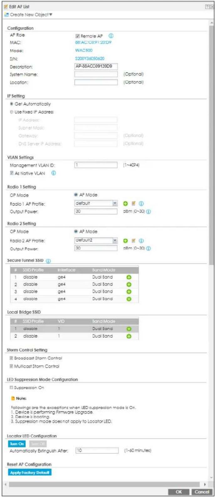 Edit AF List Create New Object ▼ Configuration AP Role MAC: Mode: S/N: Description: System Name: Location: Remote AP 88:AC:C09120D9 WAC500 S200Y34C50620 AP-88ACC09120D9 (Optional) (Optional) IP Setting ● Get Automatically ○ Use Fixed IP Address IP Address: Subnet Mask: Gateway: DNS Server IP Address: (Optional) (Optional) VLAN Settings Management VLAN ID: 1 (1~4QP4) □ As Native VLAN Radio 1 Setting OP Mode Radio 1 AP Profile: Output Power: default 30 aBm (0~30) Radio 2 Setting OP Mode Radio 2 AP Profile: Output Power: default2 30 aBm (0~30) Secure Tunnel SSID # SSID Profile Interface Band Mode 1 disable ge4 Dual Band 2 disable ge4 Dual Band 3 disable ge4 Dual Band 4 disable ge4 Dual Band Local Bridge SSID # SSID Profile VID Band Mode 1 disable 1 Dual Band 2 disable 1 Dual Band Storm Control Setting ■ Broadcast Storm Control ■ Multicast Storm Control LED Suppression Mode Configuration ■ Suppression On ■ Note: Followings are the exceptions when LED suppression mode is On. 1. Device is performing Firmware Upgrade. 2. Device is booting. 3. Suppression mode does not apply to Locator LED. Locator LED Configuration Turn On Start Out Automatically Extinguish After: 10 (1~60 minutes) Reset AP Configuration Apply Factory Default OK Cancel