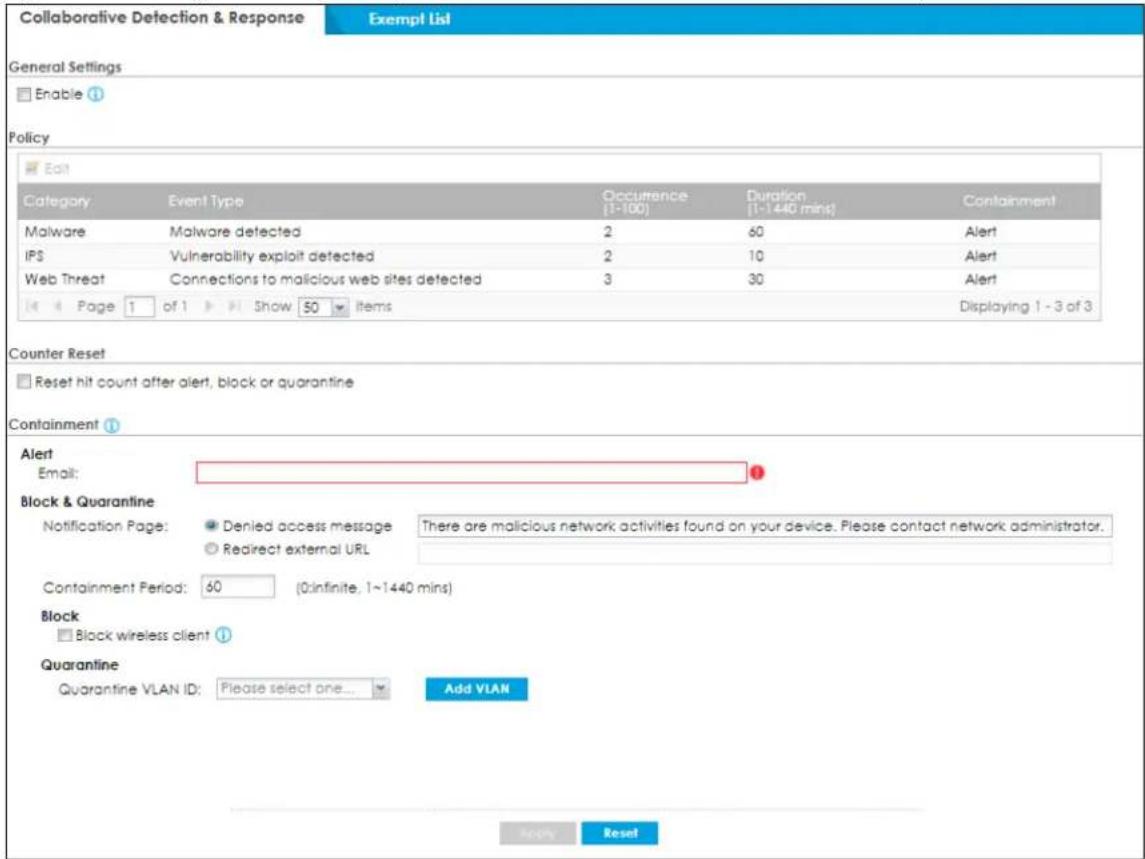 Collaborative Detection & Response Exempt List General Settings Enable Policy Edit Category Event Type Occurrence Duration Containment Malware Malware detected 2 60 Alert IPS Vulnerability exploit detected 2 10 Alert Web Threat Connections to malicious web sites detected 3 30 Alert Page 1 of 1 Show 50 items Displaying 1 - 3 of 3 Counter Reset Reset hit count after alert, block or quarantine Containment Alert Email: Block & Quarantine Notification Page: Denied access message.There are malicious network activities found on your device. Please contact network administrator. Redirect external URL Containment Period: 60 (0:infinite, 1~1440 mins) Block Block wireless client Quarantine Quarantine VLAN ID: Please select one... Add VLAN Apply Reset