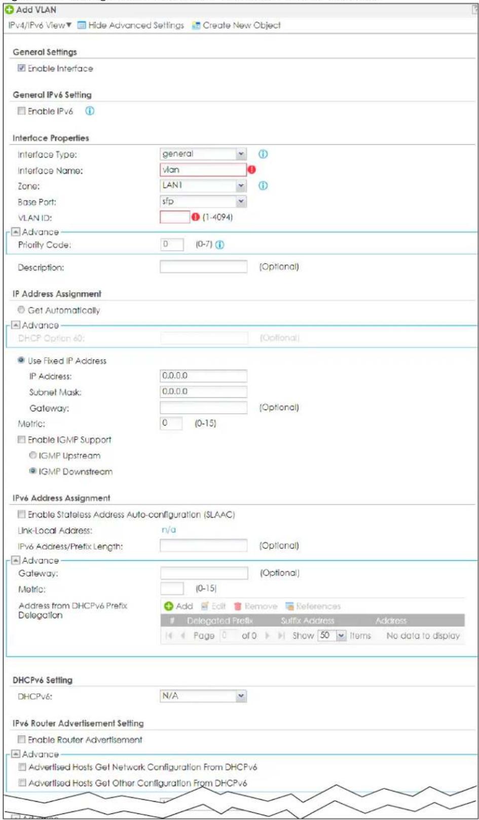 Add VLAN IPv4/IPv6 View ▼ Hide Advanced Settings Create New Object General Settings Enable Interface General IPv6 Setting Enable IPv6 Interface Properties Interface Type: general 1 Interface Name: vlan 1 Zone: LAN1 1 Base Port: sfp VLAN ID: (1-4094) Advance Priority Code: D (0-7) Description: (Optional) IP Address Assignment Get Automatically Advance DHCP Option 60: (Optional) Use Fixed IP Address IP Address: 0.0.0.0 Subnet Mask: 0.0.0.0 (Optional) Gateway: Metric: 0 (0-15) Enable IGMP Support IGMP Upstream IGMP Downstream IPv6 Address Assignment Enable Stateless Address Auto-configuration (SLAAC) Link-Local Address: n/a IPv6 Address/Prefix Length: (Optional) Advance Gateway: (Optional) Metric: (0-15) Address from DHCPv6 Prefix Delegation Add Edit Remove References Delegated Prefix Suffix Address Address Page 0 of 0 Show 50 Items No data to display DHCPv6 Setting DHCPv6: N/A IPv6 Router Advertisement Setting Enable Router Advertisement Advance Advertised Hosts Get Network Configuration From DHCPv6 Advertised Hosts Get Other Configuration From DHCPv6