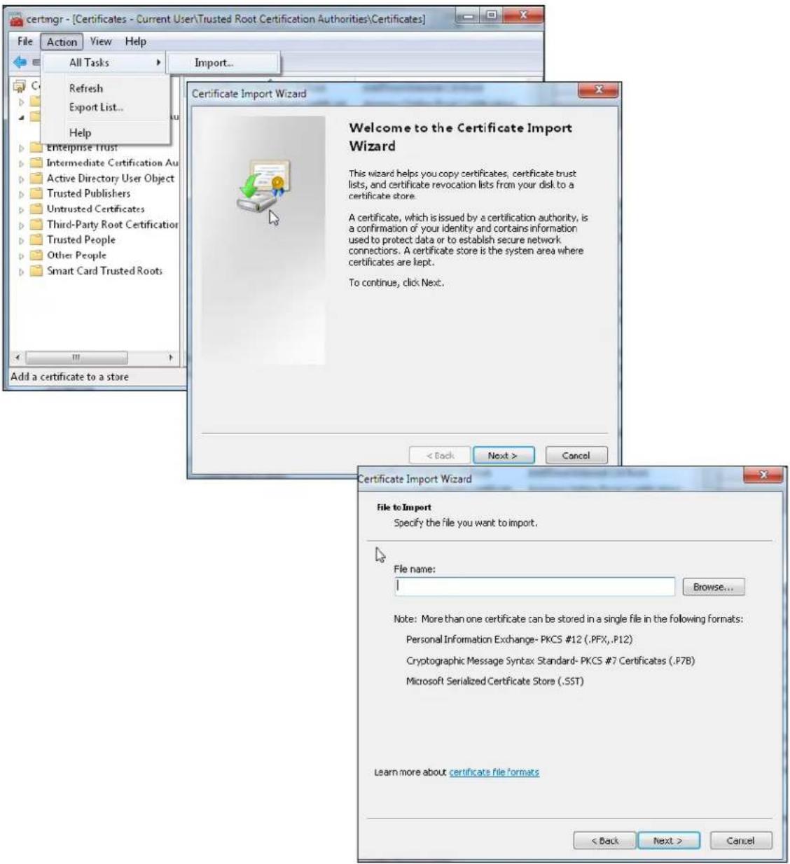 certmgr - [Certificates - Current User\Trusted Root Certification Authorities\Certificates] File Action View Help All Tasks Import... Refresh Export List... Help Enterprise Trust Intermediate Certification Au Active Directory User Object Trusted Publishers Untrusted Certificates Third-Party Root Certification Trusted People Other People Smart Card Trusted Roots Add a certificate to a store Certificate Import Wizard Welcome to the Certificate Import Wizard This wizard helps you copy certificates, certificate trust lists, and certificate revocation lists from your disk to a certificate store. A certificate, which is issued by a certification authority, is a confirmation of your identity and contains information used to protect data or to establish secure network connections. A certificate store is the system area where certificates are kept. To continue, click Next. < Back Next > Cancel Certificate Import Wizard File to Import Specify the file you want to import. File name: Browse... Note: More than one certificate can be stored in a single file in the following formats: Personal Information Exchange- PKCS #12 (.PFX,.P12) Cryptographic Message Syntax Standard- PKCS #7 Certificates (.P7B) Microsoft Serialized Certificate Store (.SST) Learn more about certificate file formats < Back Next > Cancel