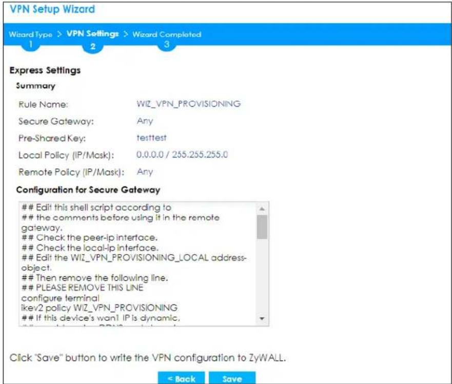 VPN Setup Wizard Wizard Type > VPN Settings > Wizard Completed 1 2 3 Express Settings Summary Rule Name: WIZ_VPN_PROVISIONING Secure Gateway: Any Pre-Shared Key: testtest Local Policy (IP/Mask): 0.0.0.0 / 255.255.255.0 Remote Policy (IP/Mask): Any Configuration for Secure Gateway Edit this shell script according to the comments before using it in the remote gateway. Check the peer-lp interface. Check the local-lp interface. Edit the WIZ_VPN_PROVISIONING_LOCAL address- object. Then remove the following line. PLEASE REMOVE THIS LINE configure terminal ikev2 policy WIZ_VPN_PROVISIONING If this device's want IP is dynamic. Click "Save" button to write the VPN configuration to ZyWALL. < Back Save