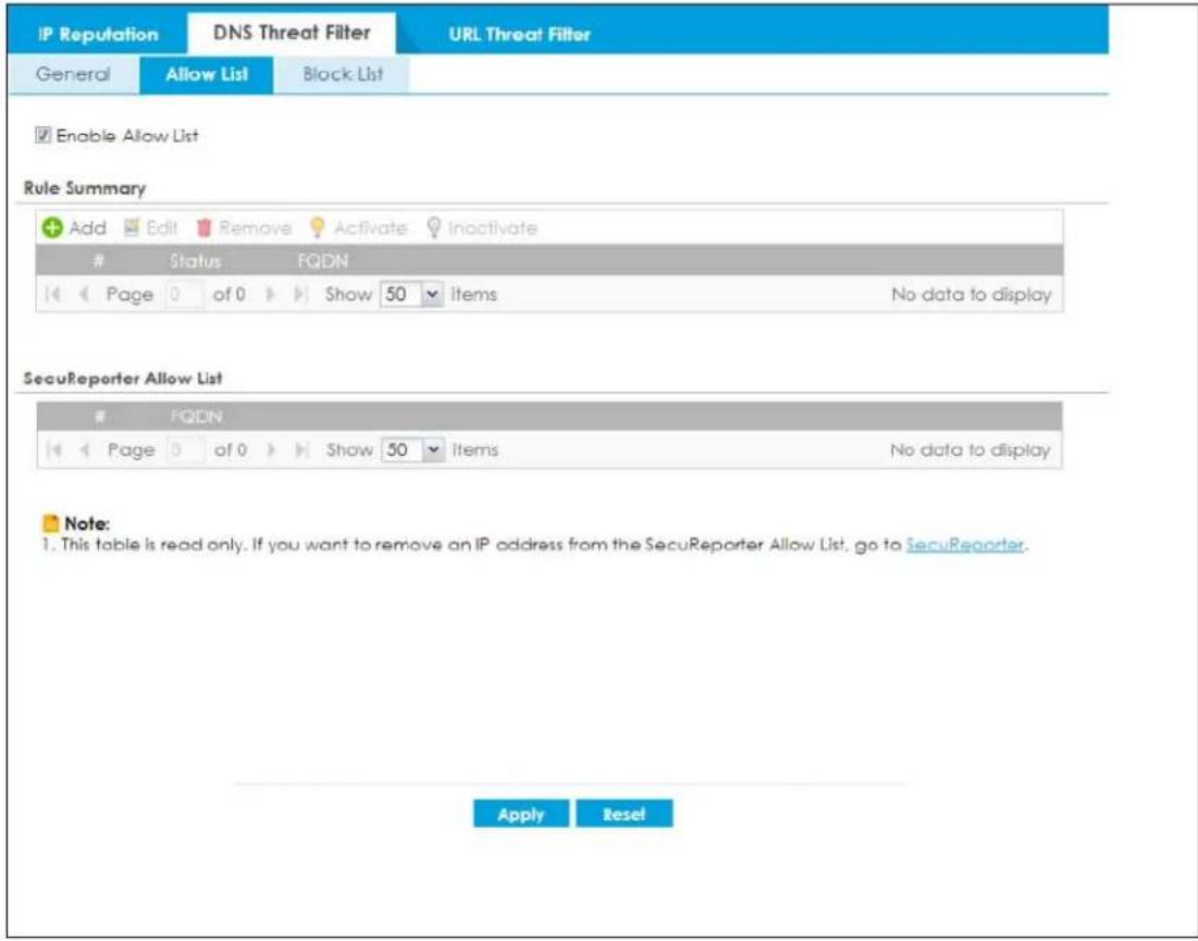 IP Reputation DNS Threat Filter URL Threat Filter General Allow List Block List Enable Allow List Rule Summary Add Edit Remove Activate Inactivate # Status FQDN Page of 0 Show 50 items No data to display SecuReporter Allow List # FQDN Page of 0 Show 50 Items No data to display Note: 1. This table is read only. If you want to remove an IP address from the SecuReporter Allow List, go to SecuReporter. Apply Reset