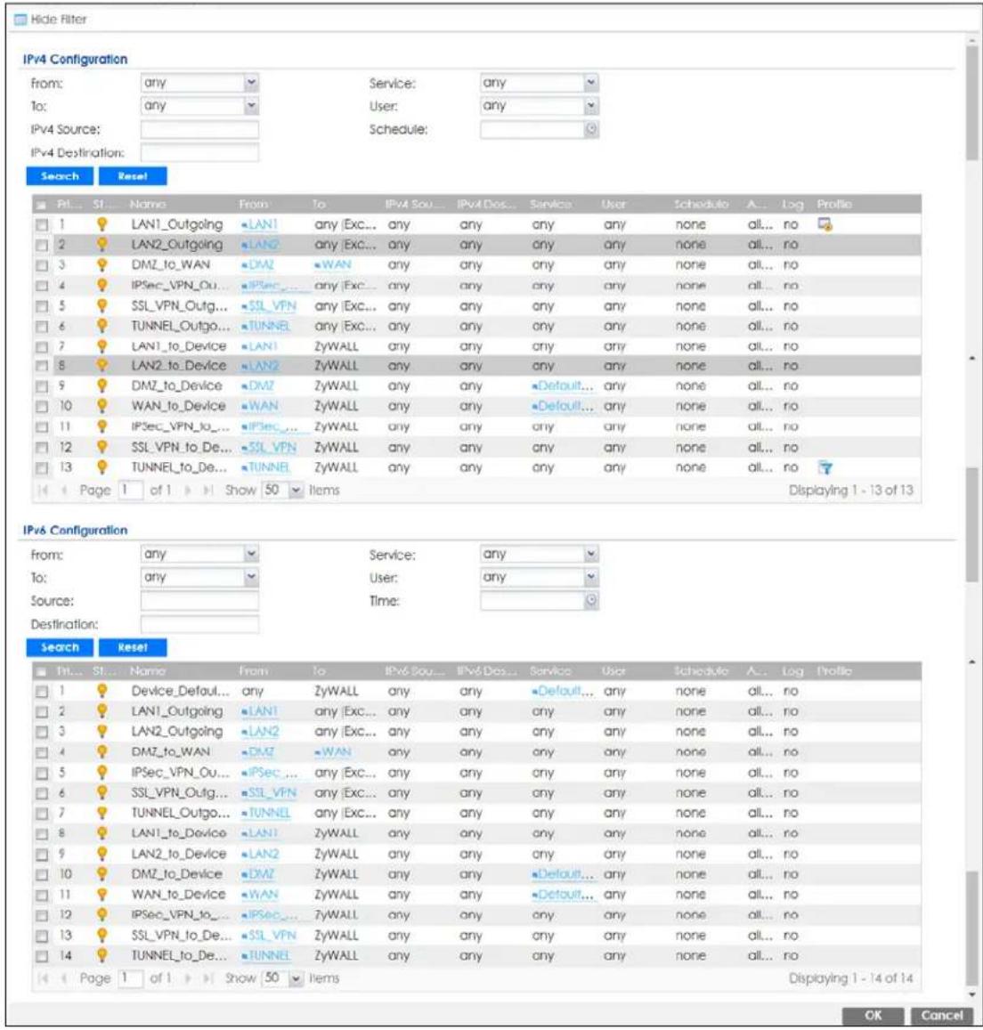 IPv4 Configuration from: any Service: any To: any User: any IPv4 Source: IPv4 Destination: Search Reset Ptl... S1... Name From To IPv4 Sou... IPv4 Disc... Service User Schedule A... Log Profile 1 LAN1_Outgoing LAN1 any Exc... any any any any any none all... no 2 LAN2_Outgoing LAN2 any Exc... any any any any any none all... no 3 DMZ_to_WAN DMZ WAN any any any any any none all... no 4 IPSec_VPN_Ou ... IPSec ... any Exc... any any any any none all... no 5 SSL_VPN_Outg ... SSL_VPN any Exc... any any any any none all... no 6 TUNNEL_Outgo ... TUNNEL any Exc... any any any any none all... no 7 LAN1_to_Device LAN1 ZyWALL any any any any none all... no 8 LAN2_to_Device LAN2 ZyWALL any any any any none all... no 9 DMZ_to_Device DMZ ZyWALL any any Default... any none all... no 10 WAN_to_Device WAN ZyWALL any any Default... any none all... no 11 IPSec_VPN_to ... IPSec ... ZyWALL any any any any none all... no 12 SSL_VPN_to_De ... SSL_VPN ZyWALL any any any any none all... no 13 TUNNEL_to_De ... TUNNEL ZyWALL any any any any none all... no Page 1 of 1 Show 50 Items Displaying 1 - 13 of 13 IPv6 Configuration from: any Service: any To: any User: any Source: Time: Destination: Search Reset Ttn... St... Name From To IPv6 Sou... IPv6 Disc... Service User Schedule A... Log Profile 1 Device_Default... any ZyWALL any any Default... any none all... no 2 LAN1_Outgoing LAN1 any Exc... any any any any none all... no 3 LAN2_Outgoing LAN2 any Exc... any any any any none all... no 4 DMZ_to_WAN DMZ WAN any any any any none all... no 5 IPSec_VPN_Ou ... IPSec ... any Exc... any any any none all... no 6 SSL_VPN_Outg ... SSL_VPN any Exc... any any any none all... no 7 TUNNEL_Outgo ... TUNNEL any Exc... any any any none all... no 8 LAN1_to_Device LAN1 ZyWALL any any any any none all... no 9 LAN2_to_Device LAN2 ZyWALL any any any any none all... no 10 DMZ_to_Device DMZ ZyWALL any Default... any none all... no 11 WAN_to_Device WAN ZyWALL any Default... any none all... no 12 IPSec_VPN_to ... IPSec ... ZyWALL any any any none all... no 13 SSL_VPN_to_De ... SSL_VPN ZyWALL any any any none all... no 14 TUNNEL_to_De ... TUNNEL ZyWALL any any any none all... no Page 1 of 1 Show 50 Items Displaying 1 - 14 of 14 OK Cancel