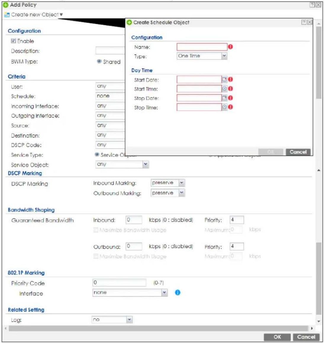Add Policy Create new Object Configuration Enable Description: BWM Type: Shared Criteria User: any Schedule: none Incoming Interface: any Outgoing Interface: any Source: any Destination: any DSCP Code: any Service Type: Service Object: any DSCP Marking DSCP Marking Inbound Marking: preserve Outbound Marking: preserve Bandwidth Shaping Guaranteed Bandwidth Inbound: 0 kbps (0 : disabled) Priority: 4 Maximize Bandwidth Usage Maximum: 0 kbps Outbound: 0 kbps (0 : disabled) Priority: 4 Maximize Bandwidth Usage Maximum: 0 kbps 802.1P Marking Priority Code 0 (0-7) Interface none Related Setting Log: no Create Schedule Object Configuration Name: Type: One Time Day Time Start Date: Start Time: Stop Date: Stop Time: OK Cancel