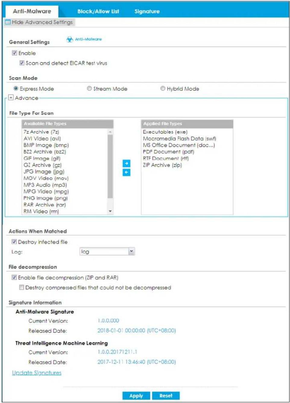 Anti-Malware Block/Allow List Signature Hide Advanced Settings General Settings Anti-Malware Enable Scan and detect EICAR test virus Scan Mode Express Mode Stream Mode Hybrid Mode Advance File Type For Scan Available File Types 7z Archive (7z) AVI Video (avi) BMP Image (bmp) BZ2 Archive (bz2) GIF Image (gif) GZ Archive (gz) JPG Image (jpg) MOV Video (mov) MP3 Audio (mp3) MPG Video (mpg) PNG Image (png) RAR Archive (rar) RM Video (rm) Applied File Types Executables (exe) Macromedia Flash Data (swf) MS Office Document (doc...) PDF Document (pdf) RTF Document (rtf) ZIP Archive (zip) Actions When Matched Destroy infected file Log: log File decompression Enable file decompression (ZIP and RAR) Destroy compressed files that could not be decompressed Signature Information Anti-Malware Signature Current Version: 1.0.0.000 Released Date: 2018-01-01 00:00:00 (UTC+08:00) Threat Intelligence Machine Learning Current Version: 1.0.0.20171211.1 Released Date: 2017-12-11 13:46:40 (UTC+08:00) Update Signatures Apply Reset
