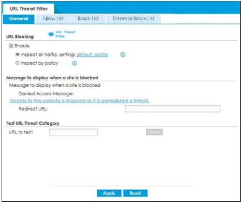 URL Threat Filter General Allow List Block List External Block List URL Blocking URL Threat Filter Enable ● Inspect all traffic, setting: default profile ① ○ Inspect by policy ① Message to display when a site is blocked Message to display when a site is blocked Denied Access Message: Access to this website is blocked as it is considered a threat. Redirect URL: Test URL Threat Category URL to test: Apply Reset