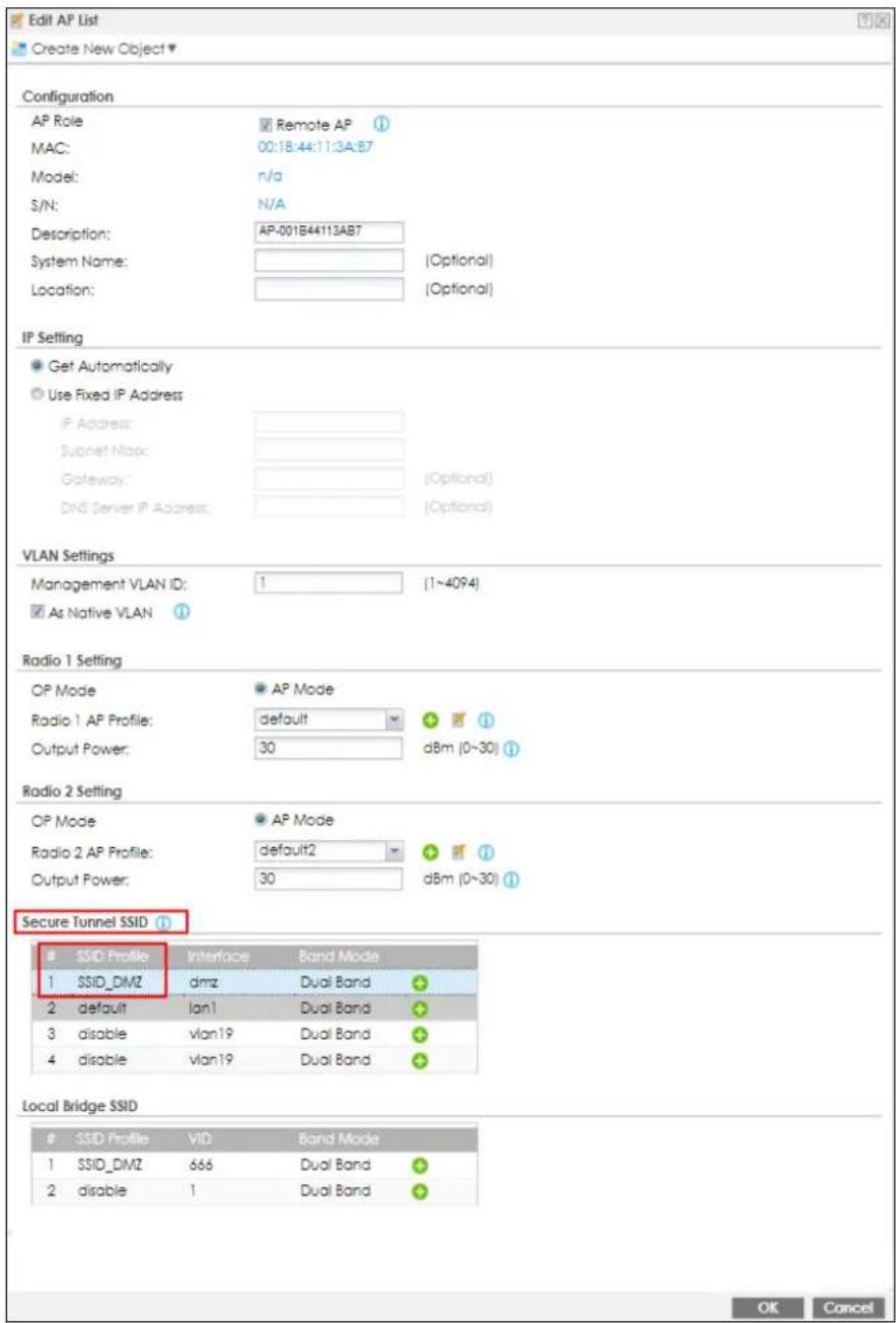 Edit AP List Create New Object ▼ Configuration AP Role MAC: Model: S/N: Description: System Name: Location: Remote AP 00:18:44:11:3A:B7 n/a N/A AP-001B44113AB7 (Optional) (Optional) IP Setting Get Automatically Use Fixed IP Address IP Address: Subnet Map: Gateway: DNS Server IP Address: (Optional) VLAN Settings Management VLAN ID: 1 (1~4094) As Native VLAN Radio 1 Setting OP Mode Radio 1 AP Profile: Output Power: AP Mode default 30 dBm (0~30) Radio 2 Setting OP Mode Radio 2 AP Profile: Output Power: AP Mode default2 30 dBm (0~30) Secure Tunnel SSID SSID Profile Interface Band Mode 1 SSID_DMZ dmz Dual Band 2 default lan1 Dual Band 3 disable vlan19 Dual Band 4 disable vlan19 Dual Band Local Bridge SSID SSID Profile VID Band Mode 1 SSID_DMZ 666 Dual Band 2 disable 1 Dual Band OK Cancel