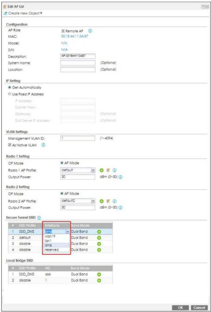 Edit AP List Create New Object Configuration AP Role MAC: Model: S/N: Description: System Name: Location: Remote AP 00:18:44:11:3A:87 n/a N/A AP-001B44113AB7 (Optional) Location: (Optional) IP Setting Get Automatically Use Fixed IP Address IP Address: Socket Mask: Gateway: DNS Server IP Address: (Optional) VLAN Settings Management VLAN ID: 1 (1~4094) As Native VLAN Radio 1 Setting OP Mode Radio 1 AP Profile: Output Power: default 30 dBm (0~30) AP Mode AP Mode Radio 2 Setting OP Mode Radio 2 AP Profile: Output Power: default2 30 dBm (0~30) AP Mode AP Mode Secure Tunnel SSID SSID Profile Interface Band Mode SSID_DMZ DVM Dual Band default vlan19 lan1 dMz dual Band dual Band dual Band dual Band dual Band dual Band dual Band dual Band dual Band dual Band dual Band dual Band dual Band dual Band dual Band dual Band dual Band dual Band dual Band dual Band dual Band dual Band dual Band dual Band dual Band dual BDMZ 666 Dual Band 2 disable 1 Dual Band OK Cancel