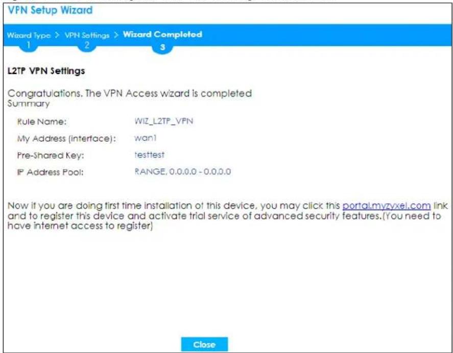 VPN Setup Wizard Wizard Type > VPN Settings > Wizard Completed 1 2 3 L2TP VPN Settings Congratulations. The VPN Access wizard is completed Summary Rule Name: WIZ_L2TP_VFN My Address (Interface): wan! Pre-Shared Key: testtest IP Address Pool: RANGE, 0.0.0.0 - 0.0.0.0 Now if you are doing first time installation of this device, you may click this portal.myzyxel.com link and to register this device and activate trial service of advanced security features.(You need to have internet access to register) Close