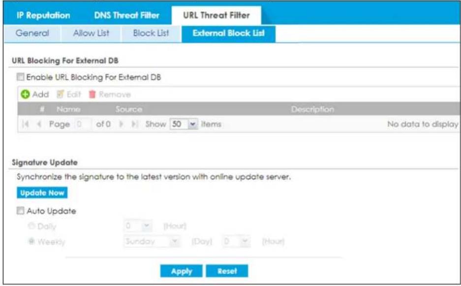 IP Reputation DNS Threat Filter URL Threat Filter General Allow List Block List External Block List URL Blocking For External DB Enable URL Blocking For External DB Add Edit Remove # Name Source Description Page 0 of 0 Show 50 Items No data to display Signature Update Synchronize the signature to the latest version with online update server. Update Now Auto Update Daily 0 (Hour) Weekly Sunday (Day) 0 (Hour) Apply Reset