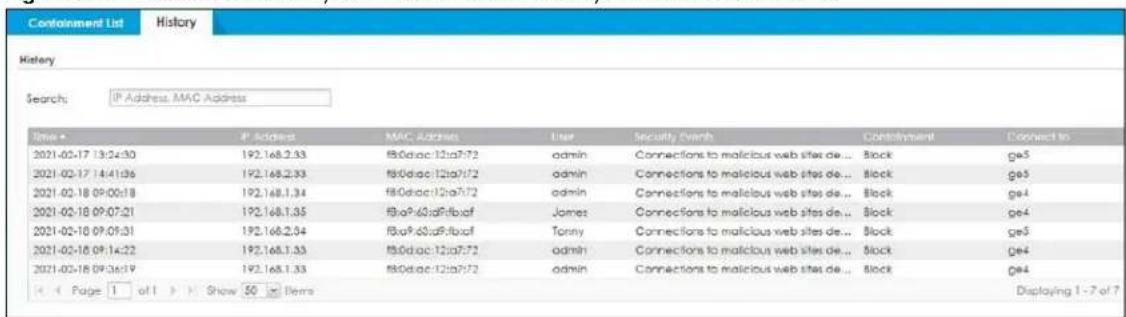 Containment List History History Search: IP Address, MAC Address Time • IP Address MAC Address User Security Event Containment Connect to 2021-02-17 13:24:30 192.168.2.93 f80diac:12ia07:72 admin Connections to malicious web sites de... Block ge5 2021-02-17 14:41:06 192.168.2.93 f80diac:12ia07:72 admin Connections to malicious web sites de... Block ge5 2021-02-18 09:00:18 192.168.1.34 f80diac:12ia07:72 admin Connections to malicious web sites de... Block ge4 2021-02-18 09:07:21 192.168.1.35 f8a9.60a9rfbxaf James Connections to malicious web sites de... Block ge4 2021-02-18 09:09:31 192.168.2.94 f8a9.60a9rfbxaf Tanny Connections to malicious web sites de... Block ge5 2021-02-18 09:14:22 192.168.1.33 f80diac:12ia07:72 admin Connections to malicious web sites de... Block ge4 2021-02-18 09:36:19 192.168.1.33 f80diac:12ia07:72 admin Connections to malicious web sites de... Block ge4 Page 1 of 1 Show 50 Items Displaying 1 - 7 of 7