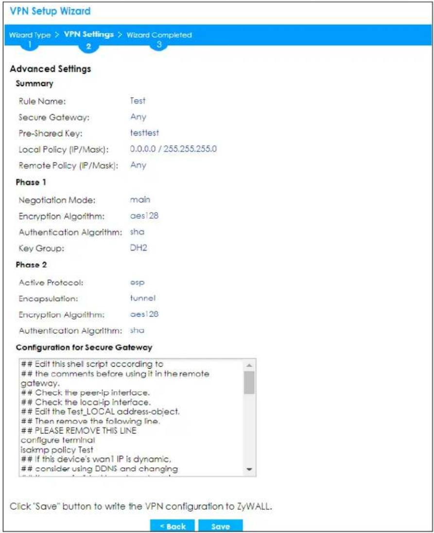 VPN Setup Wizard Wizard Type > VPN Settings > Wizard Completed 1 2 3 Advanced Settings Summary Rule Name: Test Secure Gateway: Any Pre-Shared Key: testtest Local Policy (IP/Mask): 0.0.0.0 / 255.255.255.0 Remote Policy (IP/Mask): Any Phase 1 Negotiation Mode: main Encryption Algorithm: aes128 Authentication Algorithm: sha Key Group: DH2 Phase 2 Active Protocol: esp Encapsulation: tunnel Encryption Algorithm: aes128 Authentication Algorithm: sha Configuration for Secure Gateway Edit this shell script according to the comments before using it in the remote gateway. Check the peer-ip interface. Check the local-ip interface. Edit the Test_LOCAL address-object. Then remove the following line. PLEASE REMOVE THIS LINE configure terminal isakmp policy Test If this device's wan1 IP is dynamic, consider using DDNS and changing Click "Save" button to write the VPN configuration to ZyWALL. < Back Save