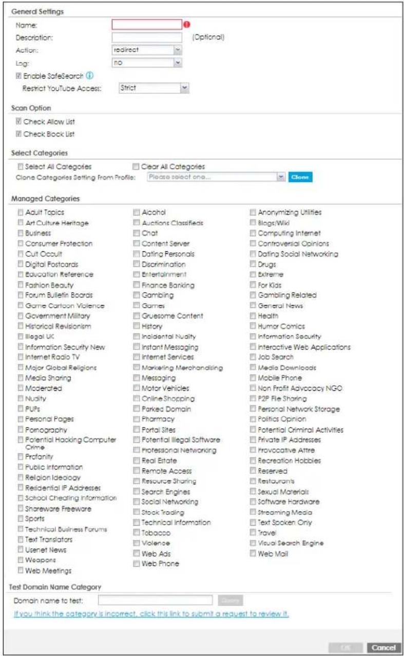 General Settings Name: Description: Action: Log: Enable SafeSearch Restrict YouTube Access: Strict Scan Option Check Allow List Check Book List Select Categories Select All Categories Clear All Categories Clone Categories Setting From Profile: Please select one... Managed Categories Adult Topics Alcohol Anonymizing Utilities Art Culture Heritage Auctions Classifieds Blogs/Wiki Business Chat Computing Internet Consumer Protection Content Server Controversial Opinions Cut Occult Dating Personals Dating Social Networking Digital Postcards Discrimination Drugs Education Reference Entertainment Extreme Fashion Beauty Finance Banking For Kids Forum Bulletin Boards Gambling Gambling Related Game Cartoon Violence Games General News Government Military Gruesome Content Health Historical Revisionism History Humor Comics Illegal UK Incidental Nuality Information Security Information Security New Instant Messaging Interactive Web Applications Internet Radio TV Internet Services Job Search Major Global Religions Marketing Merchandising Media Downloads Media Sharing Messaging Mobile Phone Moderated Motor Vehicles Non Profit Advocacy NGO Nuality Online Shopping P2P File Sharing PUPs Parked Domain Personal Network Storage Personal Pages Pharmacy Politics Opinion Pornography Portal Sites Potential Criminal Activities Potential Hacking Computer Crime Potential illegal software Private IP Addresses Crime Professional Networking Provocative Attre Profanity Real Estate Recreation Hobbies Public Information Remote Access Reserved Religion Ideology Resource Sharing Restaurants Residential IP Addresses Search Engines Sexual Materials School Cheating Information Social Networking Software Hardware Shareware Freeware Stock Trading Streaming Media Sports Technical Information Text Spoken Only Travel Sports Tobacco Visual Search Engine Web Mail Technical Business Forums Web Phone Web Mail Test Domain Name Category Domain name to test: If you think the category is incorrect, click this link to submit a request to review it. OK Cancel