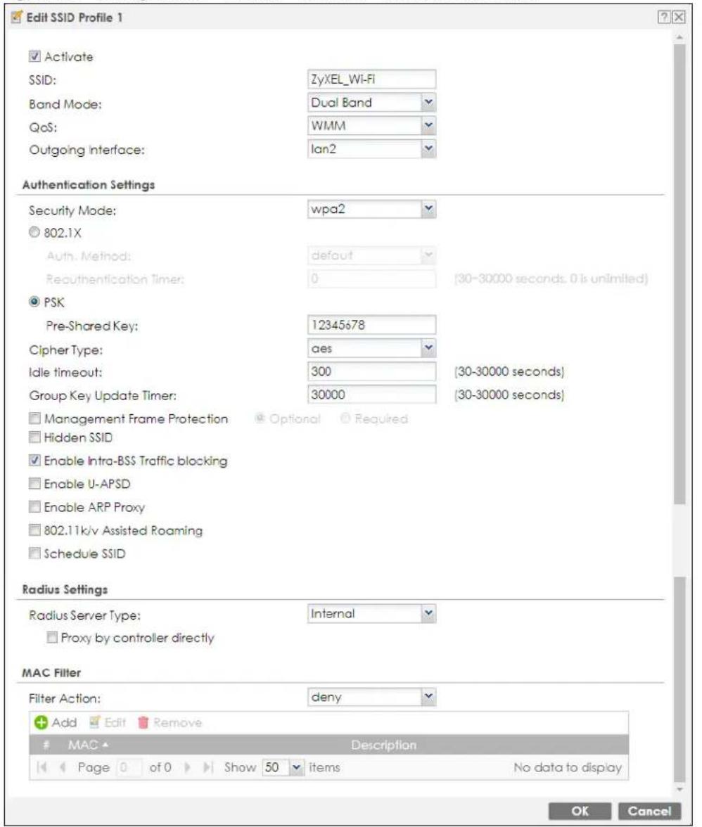 Edit SSID Profile 1 Activate SSID: ZyXEL_Wi-Fi Band Mode: Dual Band QoS: WMM Outgoing Interface: Ian2 Authentication Settings Security Mode: wpa2 802.1X Auth. Method: default Reauthentication Timer: 0 (30-30000 seconds, 0 is unlimited) PSK Pre-Shared Key: 12345678 Cipher Type: aes Idle timeout: 300 (30-30000 seconds) Group Key Update Timer: 30000 (30-30000 seconds) Management Frame Protection Optional Required Hidden SSID Enable Intra-BSS Traffic blocking Enable U-APSD Enable ARP Proxy 802.11k/v Assisted Roaming Schedule SSID Radius Settings Radius Server Type: Internal Proxy by controller directly MAC Filter Filter Action: deny Add Edit Remove MAC Description Page of 0 Show 50 items No data to display OK Cancel