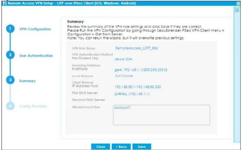 Remote Access VPN Setup - L2TP over IPSec Client (iOS, Windows, Android) Summary Review the summary of the VPN rule settings and click Save if they are correct. Please Run the VPN Configuration by going through SecuExtender IPSec VPN Client menu > Configuration > Get from Server. Note: You can rerun the wizard, but it will overwrite previous settings. VPN Rule Name RemoteAccess_L2TP_Wiz VPN Authentication Method Pre-Shared Key abcd1234 Incoming Interface Interface ge4( 192.168.1.1/255.255.255.0) Local Network Full Tunnel Client Network IP Address Pool 192.168.50.1-192.168.50.250 First DNS Server ZyWALL [192.168.1.1] Second DNS Server Allowed Local User accounted1 Close < Back Save