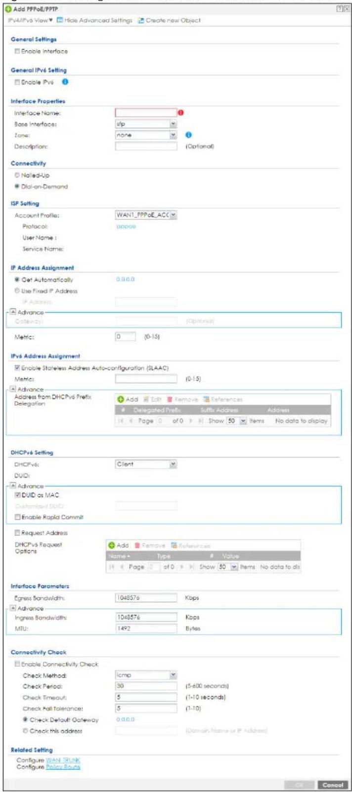 Add PPPoE/PPTP IPvA/IPv6 View ▼ Hide Advanced Settings Create new Object General Settings Enable Interface General IPv6 Setting Enable IPv6 Interface Properties Interface Name: Base Interface: Zone: Description: Interface Properties Interface Name: None (Optonal) Connectivity Nalled-Up Dial-on-Demand ISP Setting Account Profile: WANT_PPPoE_ACC Protocol: poppoe User Name : Service Name: IP Address Assignment Get Automatically 0.0.0.0 Use Fixed IP Address IP Address: Advance Options: (Optional) Metric: 0 (0-15) IPv6 Address Assignment Enable Stateless Address Auto-configuration (SLAAC) Metric: (0-15) Advance Address from DHCPv6 Prefix Delegation Add Edit Remove References Delegated Prefix Suffix Address Address 14 Page 0 of 0 Show 50 Items No data to display DHCPv6 Setting DHCPv6: Client DUID: Advance DUID as MAC: Customized DUID: Enable Rapid Commit Request Address DHCPv6 Request Options Add Remove References Name Type Value 14 Page 0 of 0 Show 50 Items No data to dis Interface Parameters Egress Bandwidth: 1043576 Kbps Advance Ingress Bandwidths: 1043576 Kbps MTU: 1492 Bytes Connectivity Check Enable Connectivity Check Check Method: icmp Check Period: 30 (5-600 seconds) Check Timeout: 5 (1-10 seconds) Check Fail Tolerance: 5 (1-10) Check Default Gateway 0.0.0.0 Check this address (Domain Name or IP Address) Related Setting Configure WAN TRUNK Configure Policy Route OK Cancel