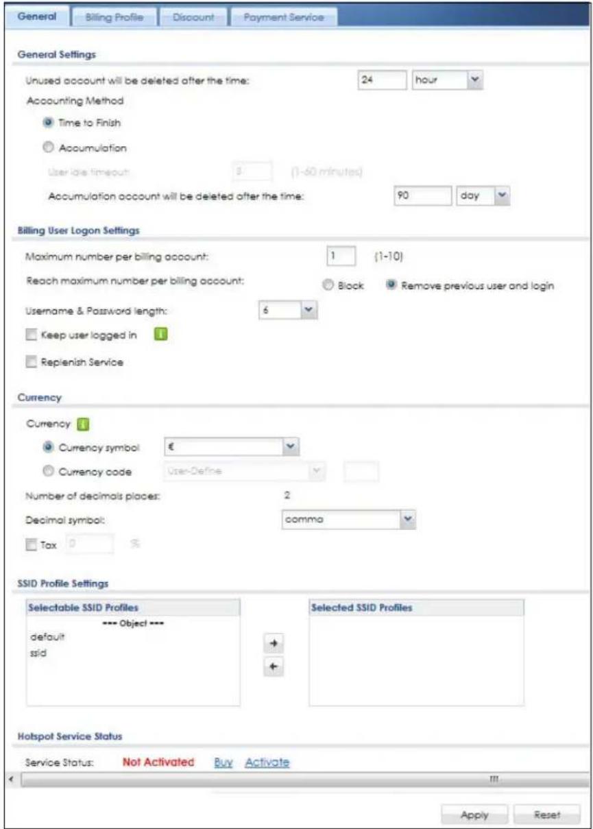 General Billing Profile Discount Payment Service General Settings Unused account will be deleted after the time: 24 hour Accounting Method Time to Finish Accumulation User idle timeout: 3 (1-60 minutes) Accumulation account will be deleted after the time: 90 day Billing User Logon Settings Maximum number per billing account: 1 (1-10) Reach maximum number per billing account: Block Remove previous user and login Username & Password length: 6 Keep user logged in Replenish Service Currency Currency # Currency symbol € Currency code User-Define Number of decimals places: 2 Decimal symbol: comma Tax 0 % SSID Profile Settings Selectable SSID Profiles --- Object --- default ssid Selected SSID Profiles Hotspot Service Status Service Status: Not Activated Buy Activate Apply Reset