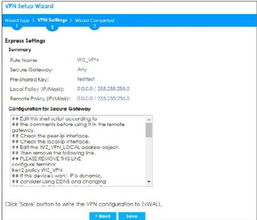 VPN Setup Wizard Wizard Type > VPN Settings > Wizard Completed 1 2 3 Express Settings Summary Rule Name: WIZ_VPN Secure Gateway: Any Pre-Shared Key:,testtest Local Policy (IP/Mask): 0.0.0.0 / 255.255.255.0 Remote Policy (IP/Mask): 0.0.0.0 / 255.255.255.0 Configuration for Secure Gateway Edit this shell script according to the comments before using it in the remote gateway. Check the peer-ip interface. Check the local-ip interface. Edit the WIZ_VPN_LOCAL address-object. Then remove the following line. PLEASE REMOVE THIS LINE configure terminal ikev2 policy WIZ_VPN If this device's won! IP is dynamic, consider using DDNS and changing Click "Save" button to write the VPN configuration to ZyWALL. < Back Save