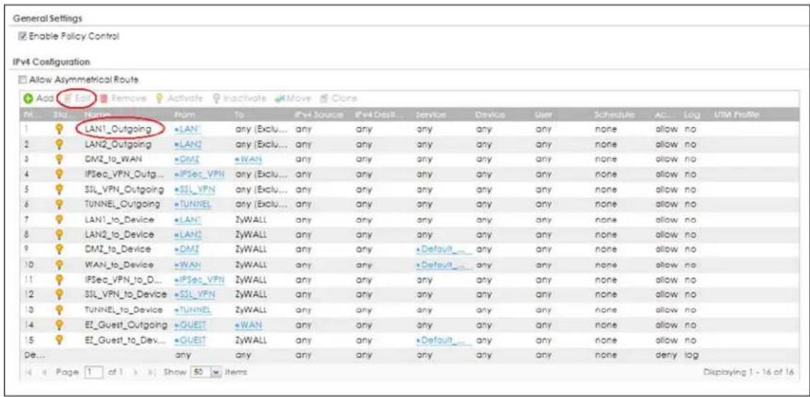 General Settings Enable Policy Control IPv4 Configuration Allow Asymmetrical Route Add Edit Remove Activate Inactivate Move Clone M... Sla... Name From To IPv4 Source IPv4 Distill Service Device User Schedule AC... Log UTM Profile 1 LAN1_Outgoing LAN any (Exclu... any any any any any any none allow no 2 LAN2_Outgoing LAN any (Exclu... any any any any any none allow no 3 DMZ_to_WAN DMZ WAN any any any any any none allow no 4 IPSec_VPN_Outg... IPSec_VPN any (Exclu... any any any any none allow no 5 SSL_VPN_Outgoing SSL_VPN any (Exclu... any any any any none allow no 6 TUNNEL_Outgoing TUNNEL any (Exclu... any any any any none allow no 7 LAN1_to_Device LAN? ZyWALL any any any any none allow no 8 LAN2_to_Device LAN2 ZyWALL any any any any none allow no 9 DMZ_to_Device DMZ ZyWALL any any Default any any none allow no 10 WAN_to_Device WAN ZyWALL any Default any none allow no 11 IPSec_VPN_to_D... IPSec_VPN ZyWALL any any any any none allow no 12 SSL_VPN_to_Device SSL_VPN ZyWALL any any any any none allow no 13 TUNNEL_to_Device TUNNEL ZyWALL any any any any none allow no 14 EF_Guest_Outgoing GUEST WAN any any any any none allow no 15 EF_Guest_to_Dev... GUEST ZyWALL any any Default any none allow no De... any any any any any none deny log Page 1 of 1 Show 50 Items Displaying 1 - 16 of 16