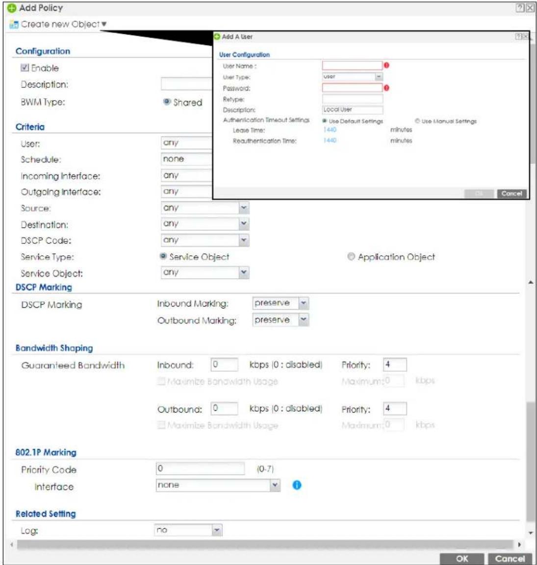Add Policy Create new Object Configuration Enable Description: BWM Type: Shared Criteria User: any Schedule: none Incoming Interface: any Outgoing Interface: any Source: any Destination: any DSCP Code: any Service Type: Service Object Application Object Service Object: any DSCP Marking DSCP Marking Inbound Marking: preserve Outbound Marking: preserve Bandwidth Shaping Guaranteed Bandwidth Inbound: 0 kbps (0 : disabled) Priority: 4 Maximize Bandwidth Usage Maximum: 0 kbps Outbound: 0 kbps (0 : disabled) Priority: 4 Maximize Bandwidth Usage Maximum: 0 kbps 802.1P Marking Priority Code 0 (0-7) Interface none Related Setting Log: no Add A User User Configuration User Name: user User Type: password: Retype: Description: Local User Authentication Timeout Settings Use Default Settings Use Manual Settings Lease Time: 1440 minutes Reauthentication Time: 1440 minutes OK Cancel