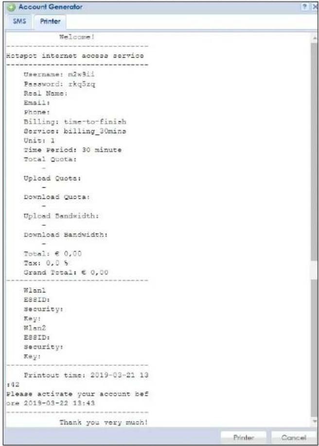 Account Generator SMS Printer Welcome! Hotspot internet access service Username: m2w3ii Password: rkq5zq Real Name: Email: Phone: Billing: time-to-finish Service: billing_30mins Unit: 1 Time Period: 30 minute Total Quota: - Upload Quota: - Download Quota: - Upload Bandwidth: - Download Bandwidth: - Total: € 0,00 Tox: 0,0 % Grand Total: € 0,00 Wlan1 ESSID: security: Key: Wlan2 ESSID: security: Key: Printout time: 2019-03-21 13 ;42 Please activate your account before 2018-03-22 13:43 Thank you very much! Printer Cancel