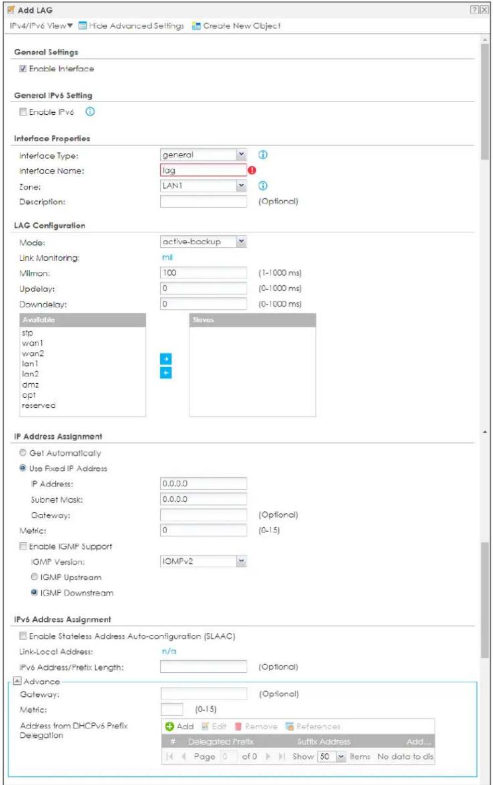 Add LAG IPv4/IPv6 View▼ Hide Advanced Settings Create New Object General Settings Enable Interface General IPv6 Setting Enable IPv6 Interface Properties Interface Type: general Interface Name: lag Zone: LAN1 Description: (Optional) LAG Configuration Mode: active-backup Link Monitoring: mil Milmon: 100 (1-1000 ms) Updelay: 0 (0-1000 ms) Downdelay: 0 (0-1000 ms) Available sfp wan1 wan2 lan1 lan2 dmz opt reserved Slaves IP Address Assignment Get Automatically Use Fixed IP Address IP Address: 0.0.0.0 Subnet Mask: 0.0.0.0 Gateway: (Optional) Metric: 0 (0-15) Enable IGMP Support IGMP Version: IGMPv2 IGMP Upstream IGMP Downstream IPv6 Address Assignment Enable Stateless Address Auto-configuration (SLAAC) Link-Local Address: n/a IPv6 Address/Prefix Length: (Optional) Advance Gateway: (Optional) Metric: (0-15) Address from DHCPv6 Prefix Delegation Add Edit Remove References: Delegated Prefix Suffix Address Add... Page of Show 50 items No data to dis