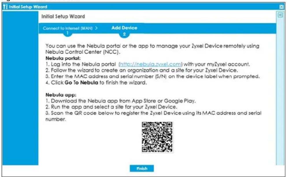 Initial Setup Wizard Initial Setup Wizard Connect to Internet (WAN) > Add Device 1 2 You can use the Nebula portal or the app to manage your Zyxel Device remotely using Nebula Control Center (NCC). Nebula portal: 1. Log into the Nebula portal (http://nebula.zyxel.com) with your myZyxel account. 2. Follow the wizard to create an organization and a site for your Zyxel Device. 3. Enter the MAC address and serial number ($/N) on the device label when prompted. 4. Click Go To Nebula to finish the wizard. Nebula app: 1. Download the Nebula app from App Store or Google Play. 2. Run the app and select a site for your Zyxel Device. 3. Scan the QR code below to register the Zyxel Device using its MAC address and serial number. Finish