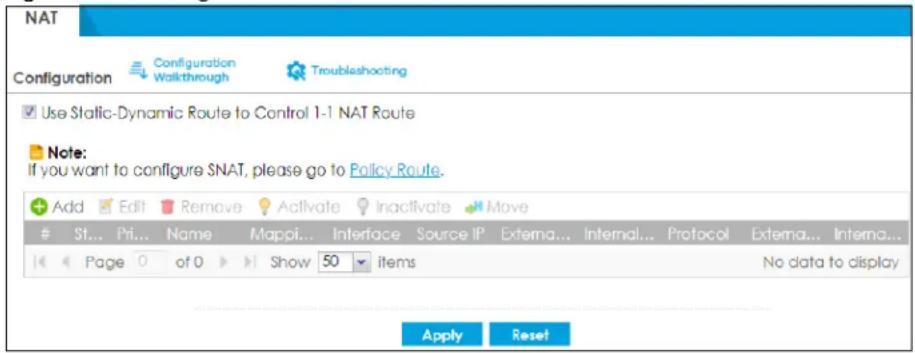 NAT Configuration Configuration Walkthrough Troubleshooting Use Static-Dynamic Route to Control 1-1 NAT Route Note: If you want to configure SNAT, please go to Policy Route. Add Edit Remove Activate Inactivate Move St... Pri... Name Mappi... Interface Source IP Externa... Internal... Protocol Externa... Interna... Page 0 of 0 Show 50 items No data to display Apply Reset