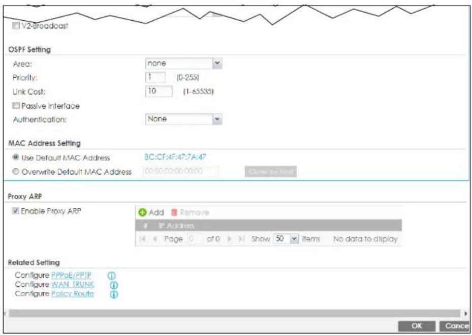 V2-Broadcast OSPF Setting Area: none Priority: 1 (0-255) Link Cost: 10 (1-65535) Passive Interface Authentication: None MAC Address Setting Use Default MAC Address BC:CF:4F:47:7A:47 Overwrite Default MAC Address 00:00:00:00:00:00 Clone by hand Proxy ARP Enable Proxy ARP Add Remove IP Address Page 0 of 0 Show 50 Items No data to display Related Setting Configure PPPoE/PPIP Configure WAN TRUNK Configure Policy Route OK Cancel