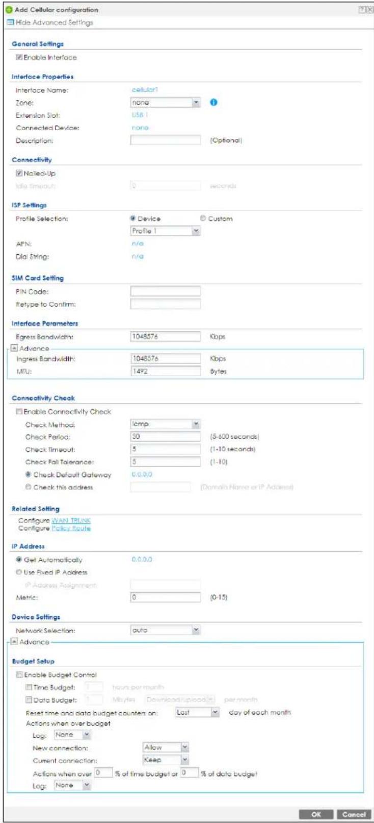 Add Cellular configuration Hide Advanced Settings General Settings Enable Interface Interface Properties Interface Name: cellular Zone: none Extension Slot: USB 1 Connected Device: none Description: (Optional) Connectivity Nalled-Up Idle timeouts: 0 seconds ISP Settings Profile Selection: Device Custom Profile 1 APN: n/a Dial String: n/a SIM Card Setting PIN Code: Retype to Confirm: Interface Parameters Egress Bandwidth: 1048576 Kbps Advance Ingress Bandwidth: 1048576 Kbps MTU: 1492 Bytes Connectivity Check Enable Connectivity Check Check Method: icmp Check Period: 30 (5-600 seconds) Check Timeout: 5 (1-10 seconds) Check Fail Tolerance: 5 (1-10) Check Default Gateway 0.0.0.0 Check this address (Domain Name or IP Address) Related Setting Configure WAN TRUNK Configure Policy Route IP Address Get Automatically 0.0.0.0 Use Fixed IP Address IP Address Assignment: Metric: 0 (0-15) Device Settings Network Selection: auto Advance Budget Setup Enable Budget Control Time Budget: hours per month Data Budget: Mbps Download/upload per month Reset time and data budget counter on: Last day of each month Actions when over budget Log: None New connection: Allow Current connection: Keep Actions when over 0 % of time budget or 0 % of data budget Log: None OK Cancel
