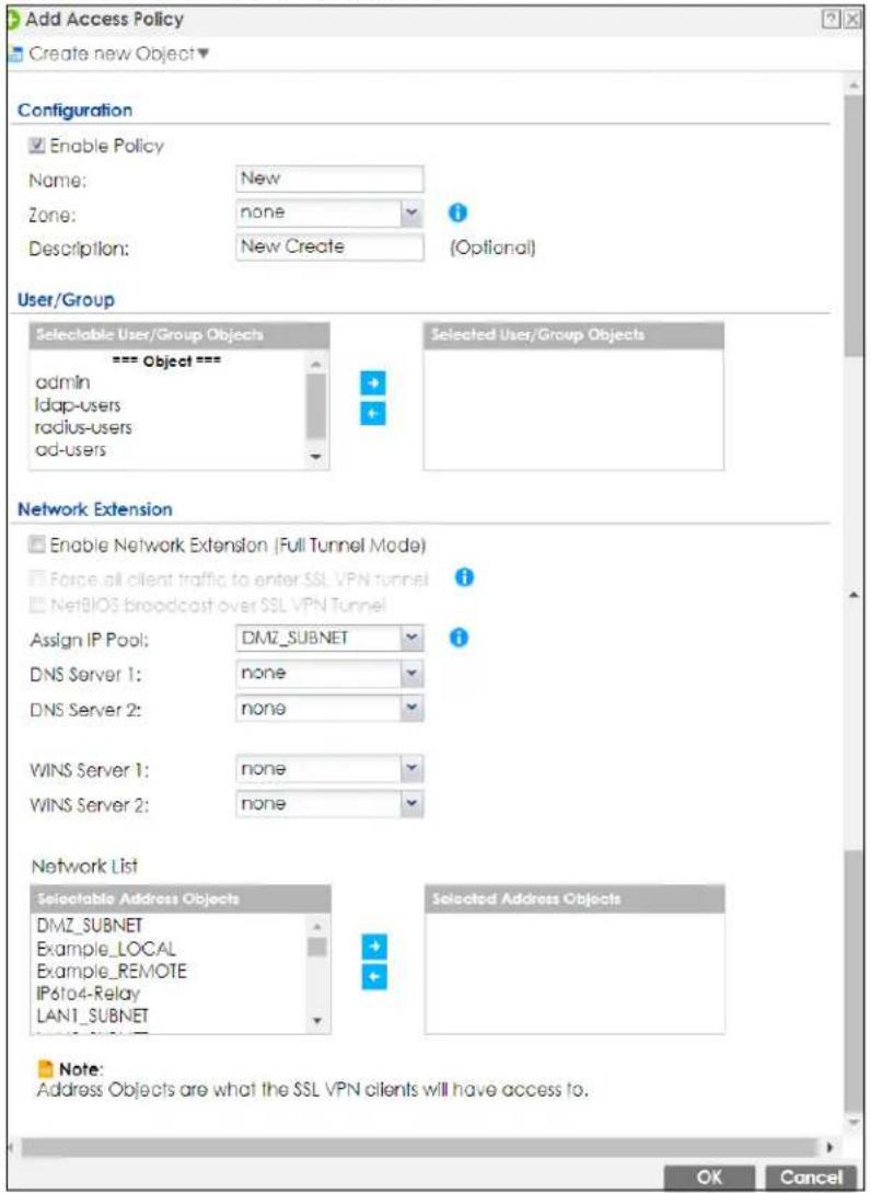Add Access Policy Create new Object Configuration Enable Policy Name: New Zone: none Description: New Create (Optional) User/Group Selectable User/Group Objects === Object === admin ldap-users radius-users ad-users Selected User/Group Objects Network Extension Enable Network Extension (Full Tunnel Mode) Force all client traffic to enter SSL VPN tunnel NetBIOS broadcast over SSL VPN Tunnel Assign IP Pool: DMZ_SUBNET DNS Server 1: none DNS Server 2: none WINS Server 1: none WINS Server 2: none Network List Selectable Address Objects DMZ_SUBNET Example_LOCAL Example_REMOTE IP6f04-Relay LAN1_SUBNET Selected Address Objects Note: Address Objects are what the SSL VPN clients will have access to. OK Cancel