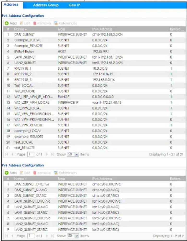 Address Address Group Geo IP Pv4 Address Configuration Add Edit Remove References Name - Type IPv4 Address Retaro... 1 DMZ_SUBNET INTERFACE SUBNET dmz-192.168.3.0/24 0 2 Example_LOCAL SUBNET 0.0.0.0/24 3 Example_REMOTE SUBNET 0.0.0.0/24 0 4 IPv4 Relay HOST 192.88.99.1 0 5 LAN1_SUBNET INTERFACE SUBNET lan1-192.168.1.0/24 0 6 LAN2_SUBNET INTERFACE SUBNET lan2-192.168.2.0/24 0 7 RFC1918_1 SUBNET 10.0.0.0/8 1 8 RFC1918_2 SUBNET 172.16.0.0/12 1 9 RFC1918_3 SUBNET 192.168.0.0/16 1 10 Test_LOCAL SUBNET 0.0.0.0/24 1 11 Test_REMOTE SUBNET 0.0.0.0/24 0 12 WIZ_L2TP_VPN_IP_ADD... RANGE 0.0.0.0-0.0.0.0 1 13 WIZ_L2TP_VPN_LOCAL INTERFACE IP wan1-172.21.40.13 1 14 WIZ_VPN_LOCAL SUBNET 0.0.0.0/24 1 15 WIZ_VPN_PROVISIONIN... SUBNET 0.0.0.0/24 1 16 WIZ_VPN_PROVISIONIN... SUBNET 0.0.0.0/24 0 17 WIZ_VPN_REMOTE SUBNET 0.0.0.0/24 1 18 example_LOCAL SUBNET 0.0.0.0/24 0 19 example_REMOTE SUBNET 0.0.0.0/24 0 20 test_LOCAL SUBNET 0.0.0.0/24 0 21 test_REMOTE SUBNET 0.0.0.0/24 0 Page 1 of 1 Show 50 Items Displaying 1 - 21 of 21 Pv6 Address Configuration Add Edit Remove References Name - Type IPv6 Address Retaro... 1 DMZ_SUBNET_DHCPv6 INTERFACE SUBNET dmz-:/0 (DHCPv6) 0 2 DMZ_SUBNET_SLAAC INTERFACE SUBNET dmz-:/0 (SLAAC) 0 3 DMZ_SUBNET_STATIC INTERFACE SUBNET dmz-:/0 (STATIC) 0 4 LAN1_SUBNET_DHCPv6 INTERFACE SUBNET lan1-:/0 (DHCPv6) 0 5 LAN1_SUBNET_SLAAC INTERFACE SUBNET lan1-:/0 (SLAAC) 0 6 LAN1_SUBNET_STATIC INTERFACE SUBNET lan1-:/0 (STATIC) 0 7 LAN2_SUBNET_DHCPv6 INTERFACE SUBNET lan2-:/0 (DHCPv6) 0 8 LAN2_SUBNET_SLAAC INTERFACE SUBNET lan2-:/0 (SLAAC) 0 9 LAN2_SUBNET_STATIC INTERFACE SUBNET lan2-:/0 (STATIC) 0 Page 1 of 1 Show 50 Items Displaying 1 - 9 of 9