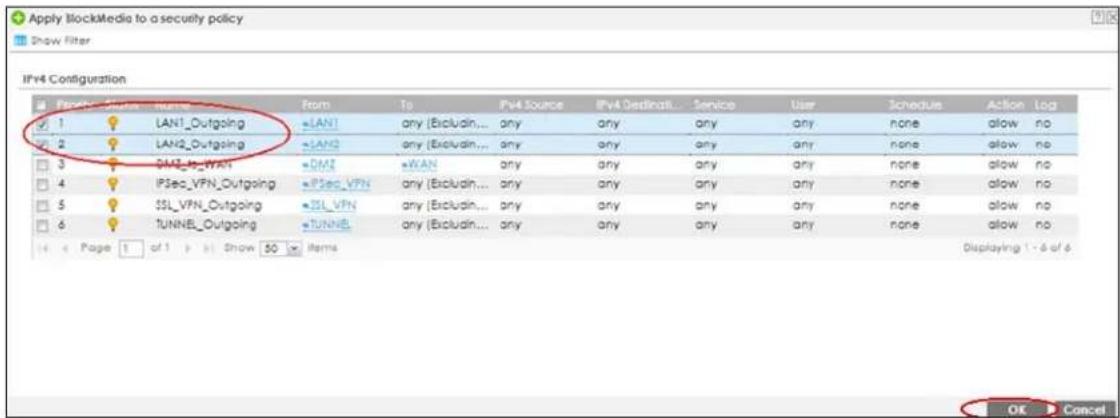 Apply BlockMedia to a security policy Show Filter IPv4 Configuration Form To PV4 Source IPv4 Destination Service User Schedule Action Log 1 LAN1_Outgoing LAN1 any (Excludin... any any any any none allow no 2 LAN2_Outgoing LAN2 any (Excludin... any any any any none allow no 3 IPSec_VFN IPSec_VFN any (Excludin... any any any any none allow no 4 IPSec_VFN_Outgoing IPSec_VFN any (Excludin... any any any any none allow no 5 SSL_VFN_Outgoing SSL_VFN any (Excludin... any any any any none allow no 6 TUNNEL_Outgoing TUNNEL any (Excludin... any any any any none allow no Page 1 of 1 Show 50 Items Displaying 1 - 6 of 6 OK Cancel