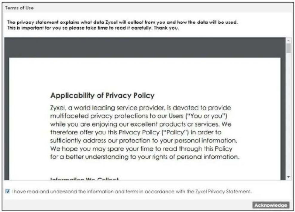 Terms of Use The privacy statement explains what data Zyxel will collect from you and how the data will be used. This is important for you so please take time to read it carefully. Thank you. Applicability of Privacy Policy Zyxel, a world leading service provider, is devoted to provide multifaceted privacy protections to our Users ("You or you") while you are enjoying our excellent products or services. We therefore offer you this Privacy Policy ("Policy") in order to sufficiently address our protection to your personal information. We hope you may spare your time to read through this Policy for a better understanding to your rights of personal information. Information We Collect ✓ I have read and understand the Information and terms in accordance with the Zyxel Privacy Statement. Acknowledge