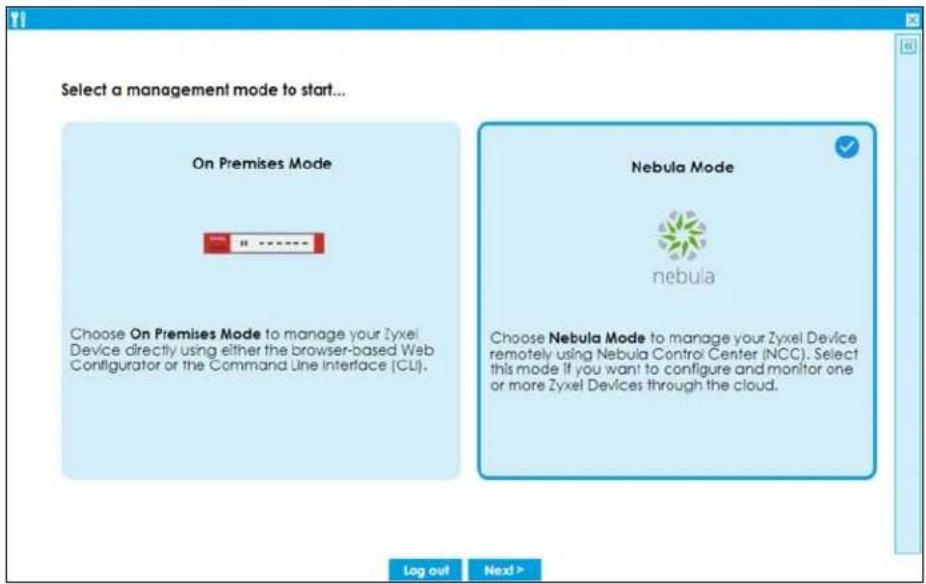 Select a management mode to start... On Premises Mode Choose On Premises Mode to manage your Zyxel Device directly using either the browser-based Web Configurator or the Command Line Interface (CLI). Nebula Mode nebula Choose Nebula Mode to manage your Zyxel Device remotely using Nebula Control Center (NCC). Select this mode if you want to configure and monitor one or more Zyxel Devices through the cloud. Log out Next >