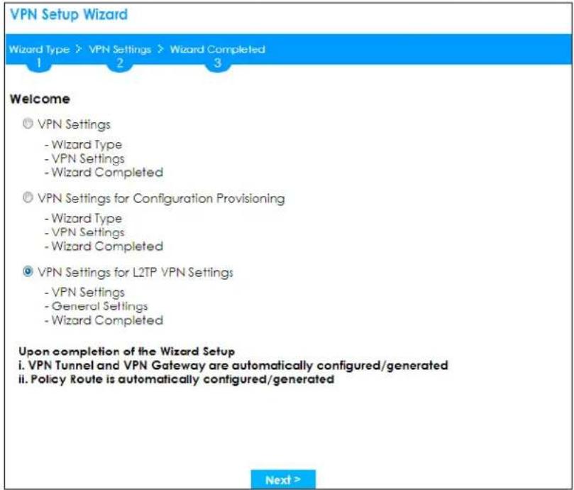 VPN Setup Wizard Wizard Type > VPN Settings > Wizard Completed 1 2 3 Welcome ◎ VPN Settings - Wizard Type - VPN Settings - Wizard Completed ◎ VPN Settings for Configuration Provisioning - Wizard Type - VPN Settings - Wizard Completed ◎ VPN Settings for L2TP VPN Settings - VPN Settings - General Settings - Wizard Completed Upon completion of the Wizard Setup i. VPN Tunnel and VPN Gateway are automatically configured/generated ii. Policy Route is automatically configured/generated Next >