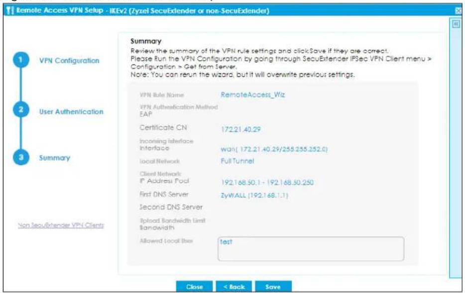 Remote Access VPN Setup - IKEv2 (Zyzel SecuExtender or non-SecuExtender) Summary Review the summary of the VPN rule settings and clickSave if they are correct. Please Run the VPN Configuration by going through SecuExtender IPSec VPN Client menu > Configuration > Get from Server. Note: You can reun the wizard, but it will overwrite previous settings. 1 VPN Configuration 2 User Authentication 3 Summary Non SecuExtender VPN Clients VPN Rule Name RemoteAccess_Wiz VPN Authentication Method EAP Certificate CN 172.21.40.29 Incoming Interface Interface wai( 172.21.40.29/255.255.252.0) Local Network Full Tunnel Client Network: IP Address Pool 192.168.50.1 - 192.168.50.250 First DNS Server ZyWALL (192.168.1.1) Second DNS Server Upload Bandwidth Limit Bandwidth Allowed Local User funds Close < Back Save