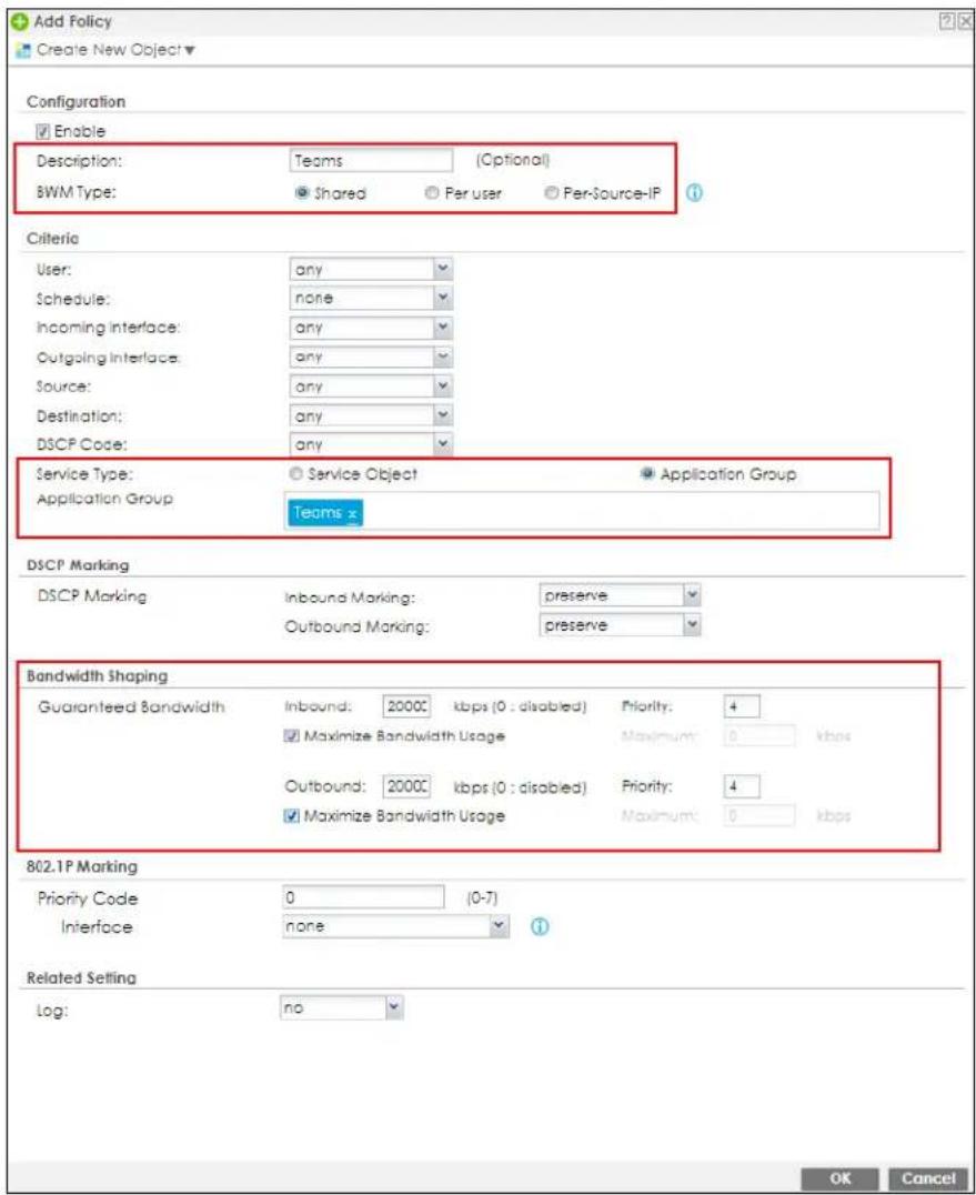 Add Policy Create New Object Configuration Enable Description: Teams (Optional) BWM Type: Shared Per user Per-Source-IP Criteria User: any Schedule: none Incoming Interface: any Outgoing Interface: any Source: any Destination: any DSCP Code: any Service Type: Service Object Application Group Application Group Teams x DSCP Marking DSCP Marking Inbound Marking: preserve Outbound Marking: preserve Bandwidth Shaping Guaranteed Bandwidth Inbound: 2000C kbps (0 : disabled) Priority: 4 Maximize Bandwidth Usage Maximum: 0 kbps Outbound: 2000C kbps (0 : disabled) Priority: 4 Maximize Bandwidth Usage Maximum: 0 kbps 802.1P Marking Priority Code 0 (0-7) Interface none Related Setting Log: no OK Cancel