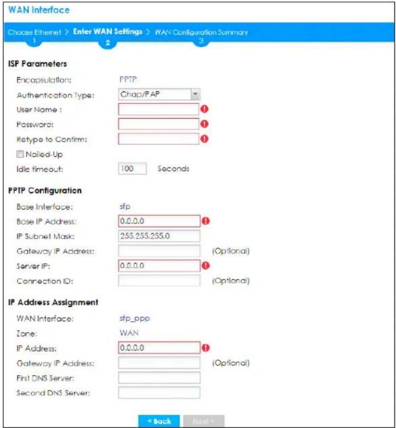 WAN Interface Choose Ethernet > Enter WAN Settings > WAN Configuration Summary 1 2 3 ISP Parameters Encapsulation: PPTP Authentication Type: Chapp/PAP User Name: ① Password: ① Retype to Confirm: ① □ Noiled-Up Idle timeout: 100 Seconds PPTP Configuration Base Interface: sfp Base IP Address: 0.0.0.0 ① IP Subnet Mask: 255.255.255.0 Gateway IP Address: (Optional) Server IP: 0.0.0.0 ① Connection ID: (Optional) IP Address Assignment WAN Interface:sfp_ppp Zone: WAN IP Address: 0.0.0.0 ① Gateway IP Address: (Optional) First DNS Server: Second DNS Server: < Back Next >