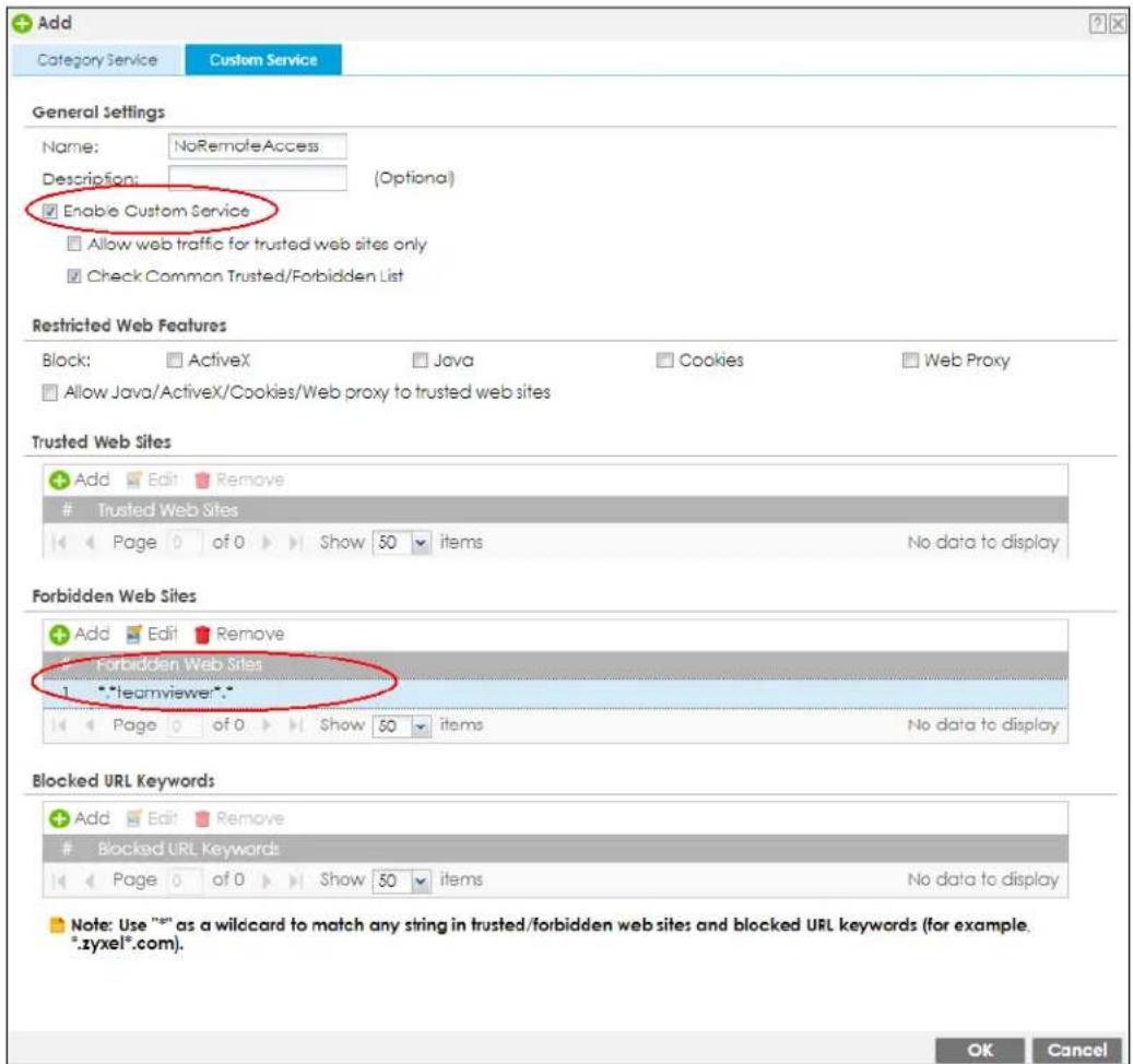 Add Category Service Custom Service General Settings Name: NoRemoteAccess Description: (Optional) Enable Custom Service Allow web traffic for trusted web sites only Check Common Trusted/Forbidden List Restricted Web Features Block: ActiveX Java Cookies Web Proxy Allow Java/ActiveX/Cookies/Web proxy to trusted web sites Trusted Web Sites Add Edit Remove Trusted Web Sites Page 0 of Show 50 items No data to display Forbidden Web Sites Add Edit Remove Forbidden Web Sites 1 "teamviewer"* Page 0 of Show 50 items No data to display Blocked URL Keywords Add Edit Remove Blocked URL Keywords Page 0 of Show 50 items No data to display Note: Use "x89" as a wildcard to match any string in trusted/forbidden web sites and blocked URL keywords (for example. *.zyxel*.com). OK Cancel