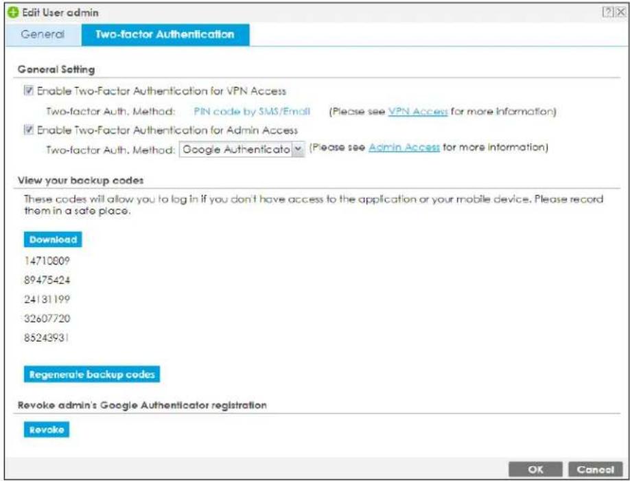 Edit User admin General Two-factor Authentication General Setting Enable Two-Factor Authentication for VPN Access Two-factor Auth. Method: PIN code by SMS/Email (Please see VPN Access for more information) Enable Two-Factor Authentication for Admin Access Two-factor Auth. Method: Google Authenticato (Please see Admin Access for more information) View your backup codes These codes will allow you to log in if you don't have access to the application or your mobile device. Please record them in a safe place. Download 14710809 89475424 24131199 32607720 85243931 Regenerate backup codes Revoke admin's Google Authenticator registration Revoke OK Cancel