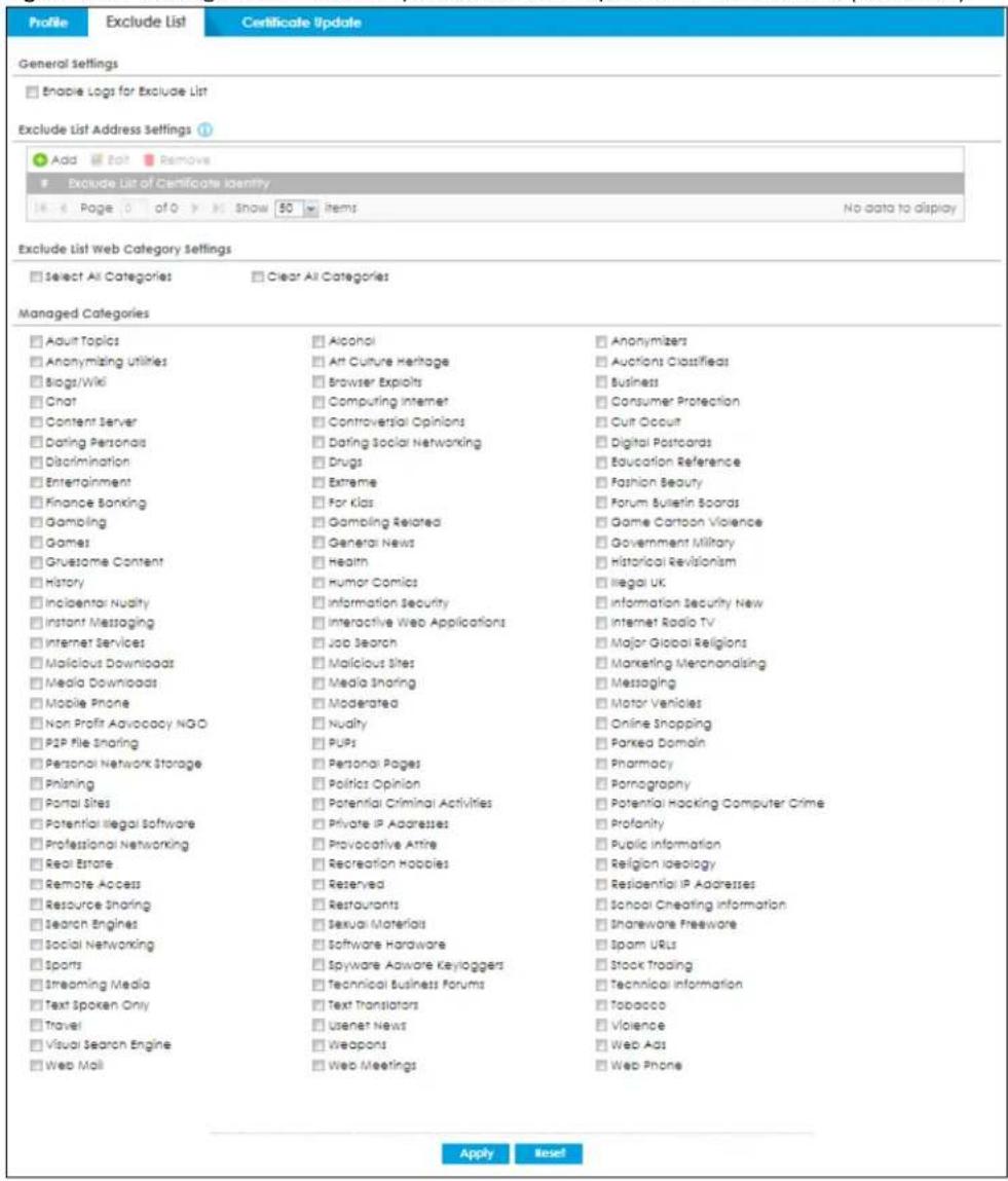 Profile Exclude List Certificate Update General Settings Enable Logs for Exclude List Exclude List Address Settings Add Edit Remove Exclude List of Certificate Identity Page 0 of 0 Show 50 items No data to display Exclude List Web Category Settings Select All Categories Clear All Categories Managed Categories Adult Topics Anonymizing utilities Biogt/Wiki Chat Content Server Dating Personals Discrimination Entertainment Finance Banking Gambling Games Grusive Content History Inclental Nudity Instant Messaging Internet Services Malicious Downloads Media Downloads Mobile Phone Non Profit Advocacy NGO P2P File Sharing Personal Network Storage Phaning Portal Sites Potential Illegal Software Professional Networking Real Estate Remote Access Resource Sharing Search Engines Social Networking Sports Streaming Media Text Spoken Only Travel Visual Search Engine Web Mail Alcohol Att Culture Heritage Browser Exploits Computing Internet Controversial Opinions Dating Social Networking Drugs Extreme For Klas Gambling Related General News Health Humor Comics Information Security Interactive Web Applications Job Search Malicious Sites Media Sharing Moderated Nudity Pubs Personal Pages Politics Opinion Potential Criminal Activities Private IP Addresses Provocative Attire Recreation Hobbies Reserved Restaurants Sexual Materials Software Hardware Spyware Adware Keyloggers Technical Business Forums Text Translators Usenet News Weapons Web Meetings Anonymizers Auctions Classifieds Business Consumer Protection Cuit Occuit Digital Postcards Education Reference Fashion Beauty Forum Bulletin Boards Game Cartoon Violence Government Military Historical Revisionism Illegal UK Information Security New Internet Radio TV Major Global Religions Marketing Merchonalsing Messaging Motor Vehicles Online Shopping Parkea Domain Pharmacy Pornagraphy Potential Hacking Computer Crime Profanity Public Information Religion Ideology Residential IP Addresses School Cheating Information Shareware Freeware Spam URLs Stock Trading Technical Information Tobacco Violence Web Ads Web Phone Apply Reset