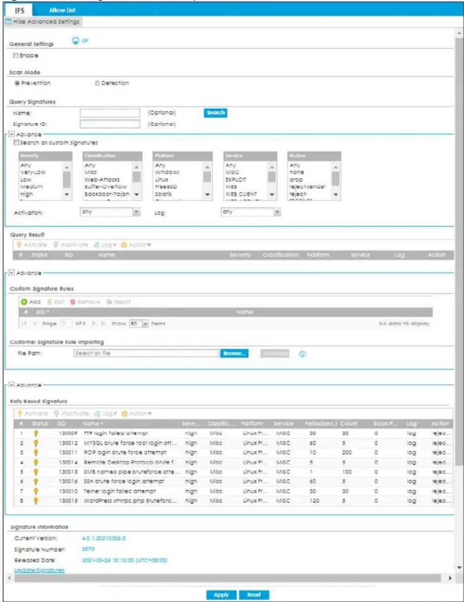IPS Allow List Hide Advanced Settings General Settings Enable Scan Mode Prevention Detection Query Signatures Name: (Optional) Search Signature ID: (Optional) Advance Search all custom signatures Severity Any Very-low Low Medium High Classification Any Misc Web-Attacks suffer-Overflow Bookabor-Trojan Platform Any Windows Linux pressS0 Solaris Service Any MISC EXPLICIT logs IVES CLIENT Action Any none drop reject sender reject- action Activation: any Log: any Query Result Activate Inactivate Log Action Status SID Name Severity Classification Platform Service Log Action Advance Custom Signature Rules Add Edit Remove Tapuit SID* Name Page of a Show 50 Items No data to display Customer Signature Rule Importing file Path: Select on file Browse... Accession 1 Advance Rate Based Signature Activate Inactivate Log Action# Status SID Name Save Classify Platform Service Period(sec) Count Block P Log Action 1 130009 FTP login failed attempt high Misc Linux Fr... Misc 30 30 0 log rejected... 2 130012 MYSQL brute force root login att... high Misc Linux Fr... MISC 60 8 0 log rejected... 3 130011 POP login brute force attempt high Misc Linux Fr... MISC 10 200 0 log rejected... 4 130014 Remote Desktop Protocol brute f... high Misc Linux Fr... MISC 5 8 0 log rejected... 5 130013 SMS named pipe bruteforce att... high Misc Linux Fr... MISC 1 100 0 log rejected... 6 130016 SSH brute force login attempt high Misc Linux Fr... MISC 60 8 0 log rejected... 7 130010 Telner login failed attempt high Misc Linux Fr... MISC 30 30 0 log rejected... 8 130015 WordPress xmirpc.php bruteforc... high Misc Linux Fr... MISC 120 8 0 log rejected... signature information Current Version: 4.0.1.22210326.0 Signature Number: 3570 Released Date: 2021-05-24 10:10:00 (UTC+08:00) Update Signatures Apply Reset