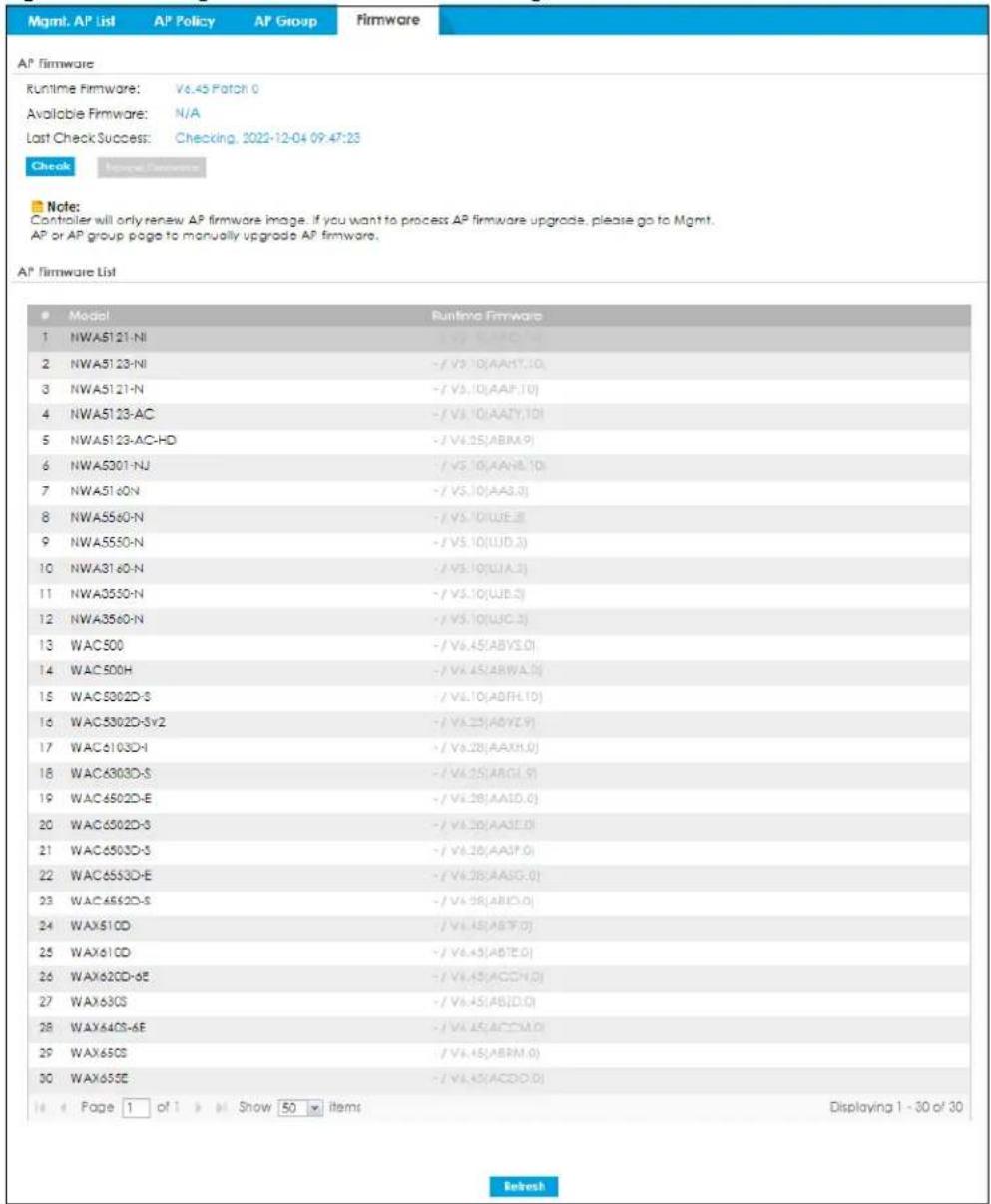 Mgmt. AP List AP Policy AP Group Firmware AP Firmware Runtime Firmware: V6.45 Patch 0 Available Firmware: N/A Last Check Success: Checking, 2022-12-04 09:47:23 Check Newer Preference Note: Controller will only renew AP firmware image, if you want to process AP firmware upgrade, please go to Mgmt. AP or AP group page to manually upgrade AP firmware. AP' Firmware List ● Model Runtime Firmware 1 NWA5121-NI - / V3.10(AA1Y.10) 2 NWA5123-NI - / V3.10(AA1Y.10) 3 NWA5121-N - / V3.10(AA1Y.10) 4 NWA5123-AC - / V3.10(AA1Y.10) 5 NWA5123-AC-HD - / V3.25(ABIM.9) 6 NWA5301-NJ - / V3.10(AA1Y.10) 7 NWA5160N - / V3.10(AA3.3) 8 NWA5560-N - / V3.10(UJE.8) 9 NWA5550-N - / V3.10(UJD.3) 10 NWA3160-N - / V3.10(UJA.3) 11 NWA3550-N - / V3.10(UJB.5) 12 NWA3560-N - / V3.10(UJC.3) 13 WAC500 - / V6.45(ABYS.0) 14 WAC500H - / V6.45(ABWA.0) 15 WAC5002D-S - / V6.10(ABFH.10) 16 WAC5002D-Sv2 - / V6.25(ABYZ.9) 17 WAC6103D-I - / V6.28(AAXH.0) 18 WAC6003D-S - / V6.25(ARGI.9) 19 WAC6502D-E - / V6.28(AAISO.0) 20 WAC6502D-S - / V6.20(AAISO.0) 21 WAC6503D-S - / V6.26(AAISO.0) 22 WAC6553D-E - / V6.28(AASG.0) 23 WAC6552D-S - / V6.28(ABIO.0) 24 WAX610D - / V6.45(ABTF.0) 25 WAX610D - / V6.45(ABTE.0) 26 WAX620D-6E - / V6.45(ACCCH.0) 27 WAX63CS - / V6.45(ABID.0) 28 WAX64CS-6E - / V6.45(ACCM.0) 29 WAX65CS - / V6.45(ABRM.0) 30 WAX655E - / V6.45(ACDD.0) Page 1 of 1 ▶ Show 50 ▶ Items Displaying 1 - 30 of 30 Refresh