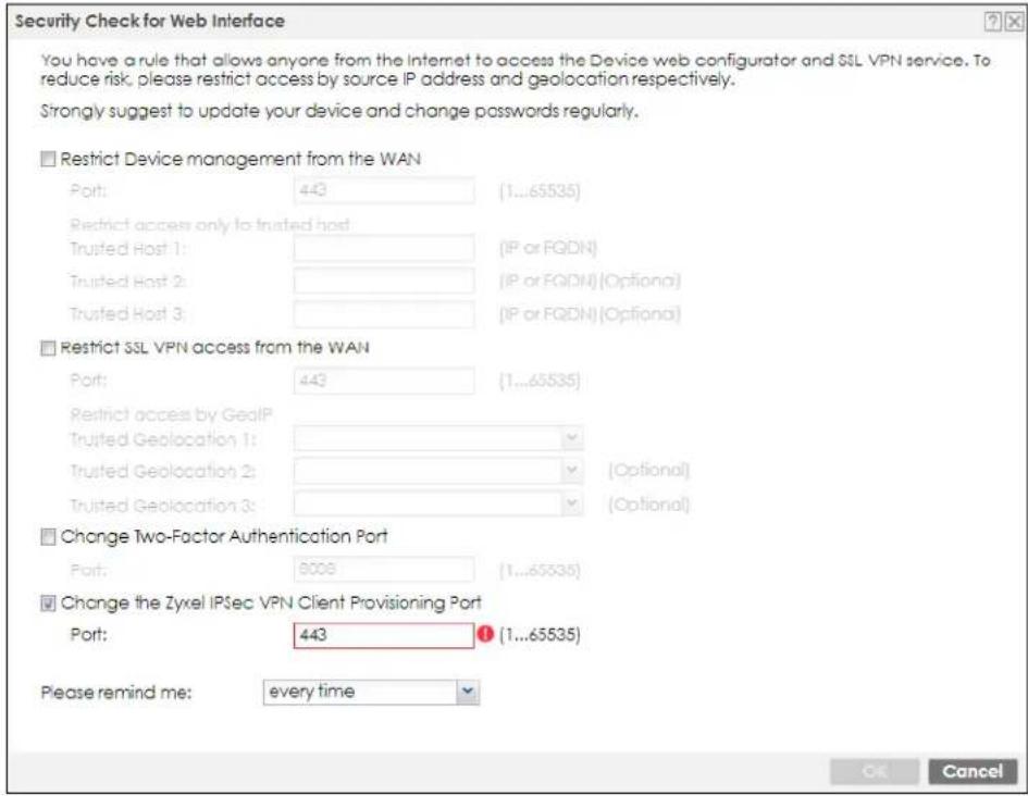 Security Check for Web Interface You have a rule that allows anyone from the Internet to access the Device web configurator and SSL VPN service. To reduce risk, please restrict access by source IP address and geolocation respectively. Strongly suggest to update your device and change passwords regularly. ■ Restrict Device management from the WAN Port: 443 (1...65535) Restrict access only to trusted host Trusted Host 1: [IP or FQDN] Trusted Host 2: [IP or FQDN] (Optional) Trusted Host 3: [IP or FQDN] (Optional) ■ Restrict SSL VPN access from the WAN Port: 443 (1...65535) Restrict access by GealP Trusted Geolocation 1: [Optional] Trusted Geolocation 2: [Optional] Trusted Geolocation 3: [Optional] ■ Change Two-Factor Authentication Port Port: 8008 (1...65535) ■ Change the Zyxel IPSec VPN Client Provisioning Port Port: 443 (1...65535) Please remind me: every time OK Cancel