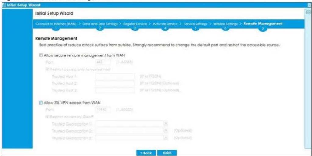 Initial Setup Wizard Connect to Internet (WAN) > Date and Time Settings > Register Device > Activate Service > Service Settings > Wireless Settings > Remote Management 1 2 3 4 5 6 7 Remote Management Best practice of reduce attack surface from outside. Strongly recommend to change the default port and restrict the accessible source. Allow secure remote management from WAN Port 443 [1..6583] (If Request access only to trusted host) Trusted Host 1: [IP or PQON] Trusted Host 2: [IP or PQON] (Optional) Trusted Host 3: [IP or PQON] (Optional) Allow SSL VPN access from WAN Port 1043 [1..6583] (If Request access by QasP) Trusted Geolocation 1: [Optional] Trusted Geolocation 2: [Optional] Trusted Geolocation 3: [Optional] < Back Finish